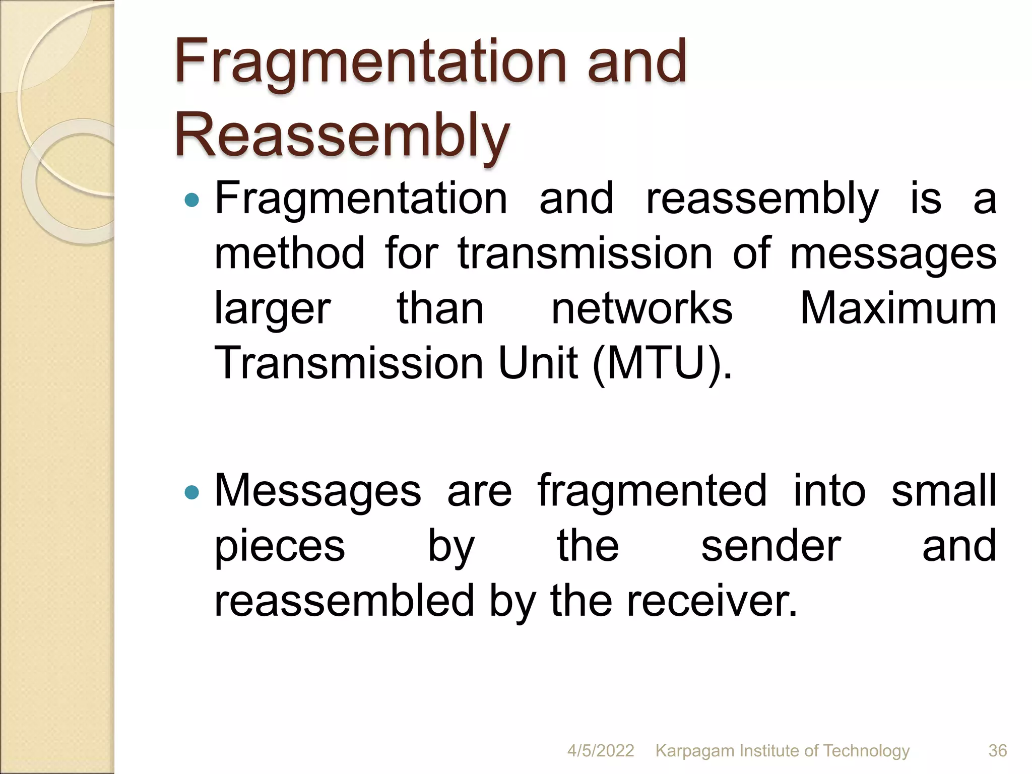 Fragmentation and
Reassembly
 Fragmentation and reassembly is a
method for transmission of messages
larger than networks Maximum
Transmission Unit (MTU).
 Messages are fragmented into small
pieces by the sender and
reassembled by the receiver.
4/5/2022 Karpagam Institute of Technology 36
 