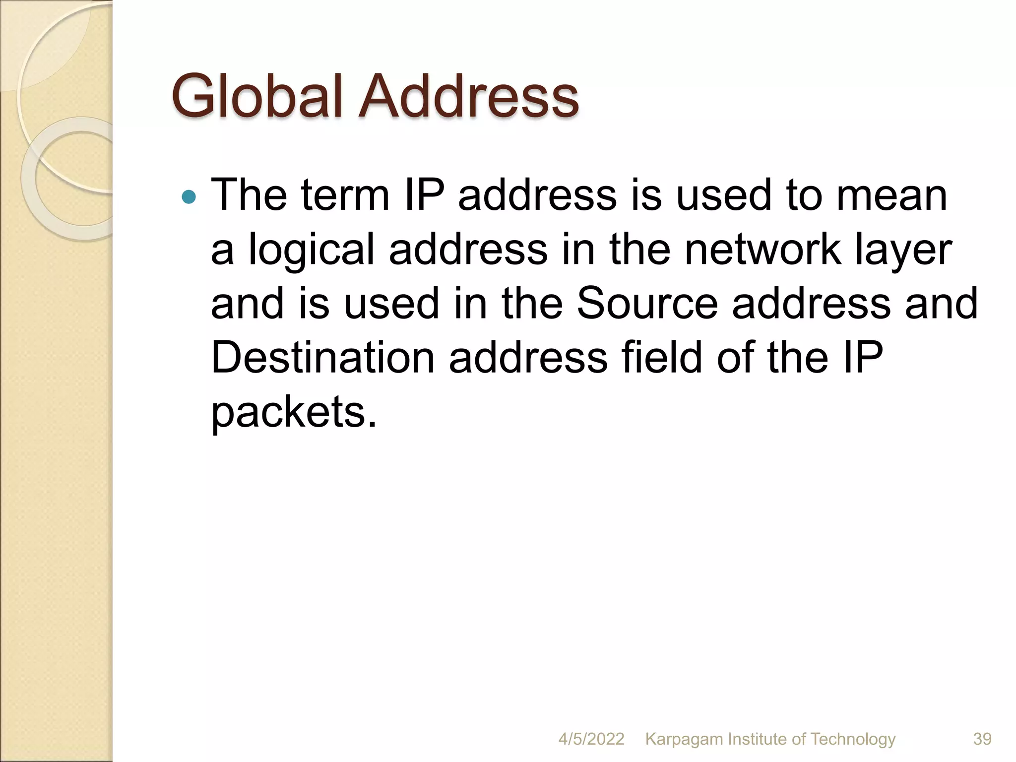 Global Address
 The term IP address is used to mean
a logical address in the network layer
and is used in the Source address and
Destination address field of the IP
packets.
4/5/2022 Karpagam Institute of Technology 39
 