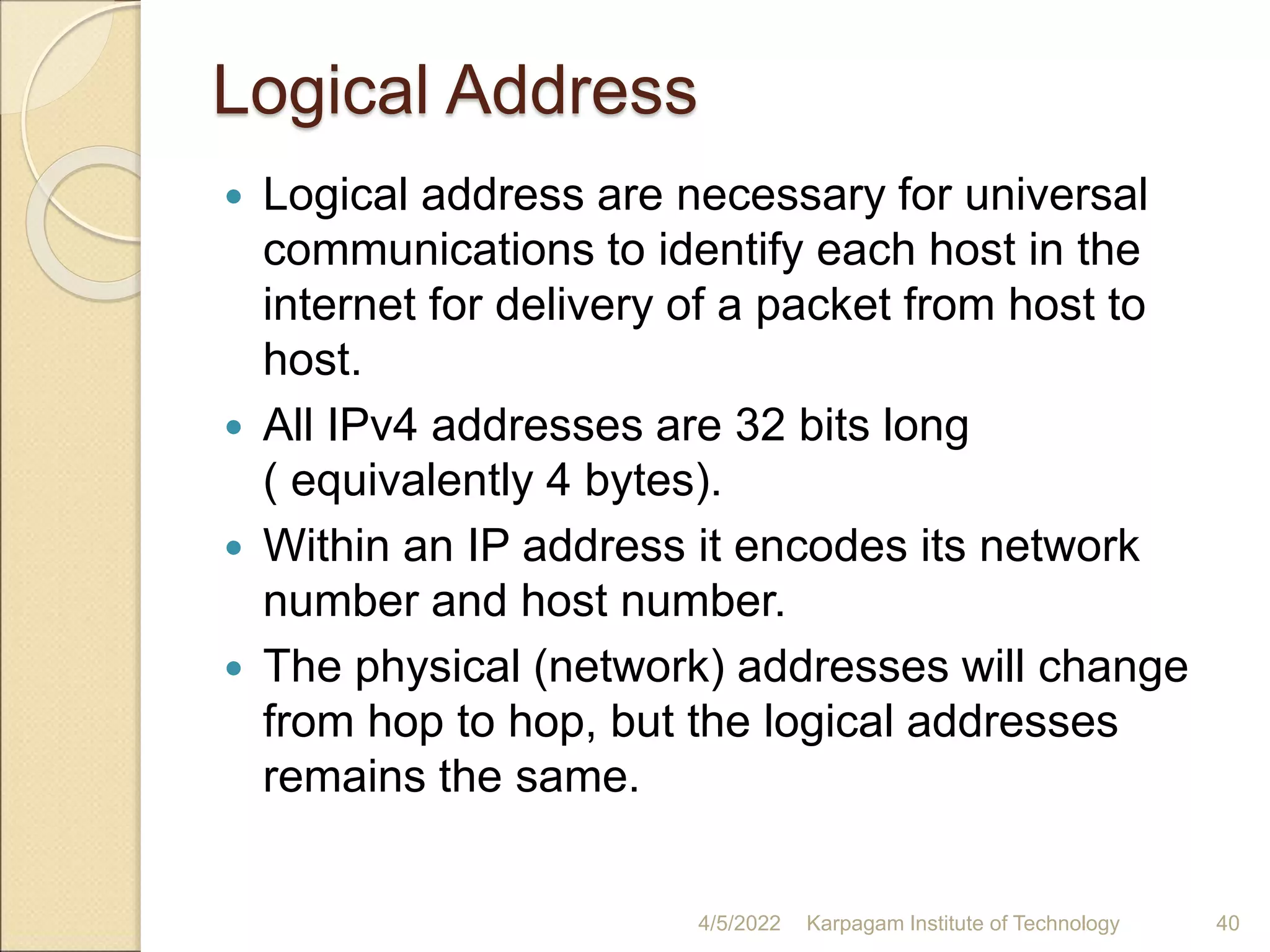 Logical Address
 Logical address are necessary for universal
communications to identify each host in the
internet for delivery of a packet from host to
host.
 All IPv4 addresses are 32 bits long
( equivalently 4 bytes).
 Within an IP address it encodes its network
number and host number.
 The physical (network) addresses will change
from hop to hop, but the logical addresses
remains the same.
4/5/2022 Karpagam Institute of Technology 40
 