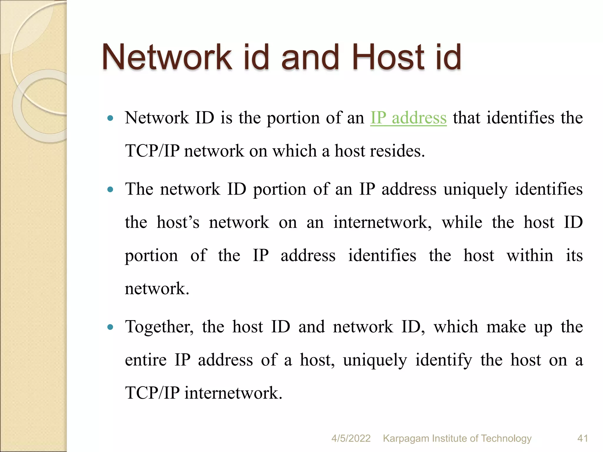 Network id and Host id
 Network ID is the portion of an IP address that identifies the
TCP/IP network on which a host resides.
 The network ID portion of an IP address uniquely identifies
the host’s network on an internetwork, while the host ID
portion of the IP address identifies the host within its
network.
 Together, the host ID and network ID, which make up the
entire IP address of a host, uniquely identify the host on a
TCP/IP internetwork.
4/5/2022 Karpagam Institute of Technology 41
 