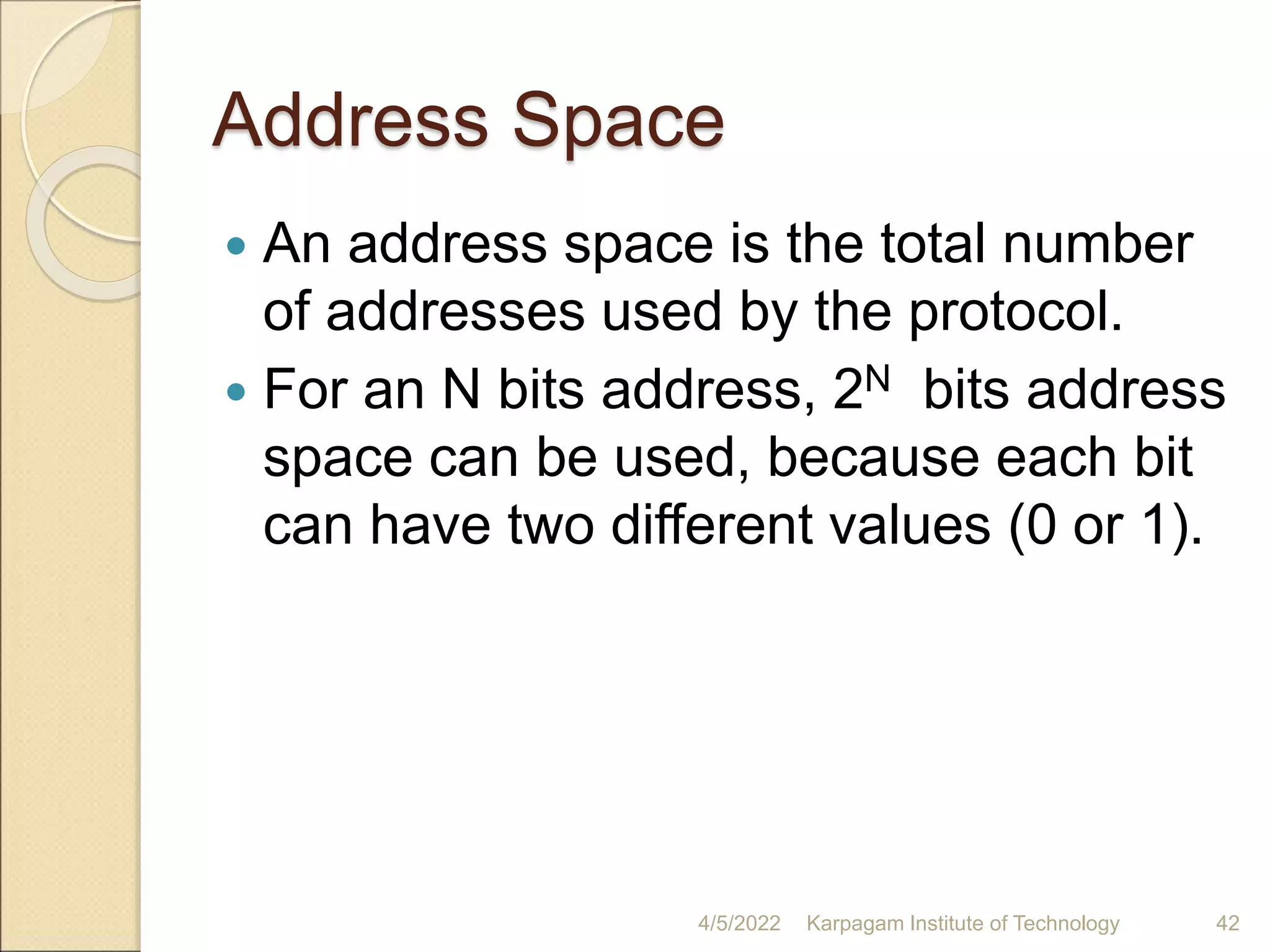 Address Space
 An address space is the total number
of addresses used by the protocol.
 For an N bits address, 2N bits address
space can be used, because each bit
can have two different values (0 or 1).
4/5/2022 Karpagam Institute of Technology 42
 