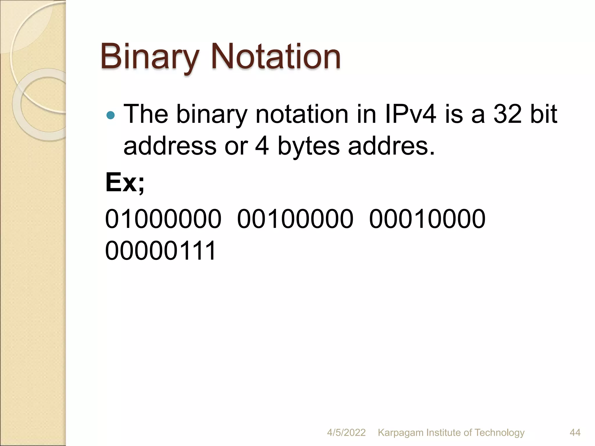 Binary Notation
 The binary notation in IPv4 is a 32 bit
address or 4 bytes addres.
Ex;
01000000 00100000 00010000
00000111
4/5/2022 Karpagam Institute of Technology 44
 