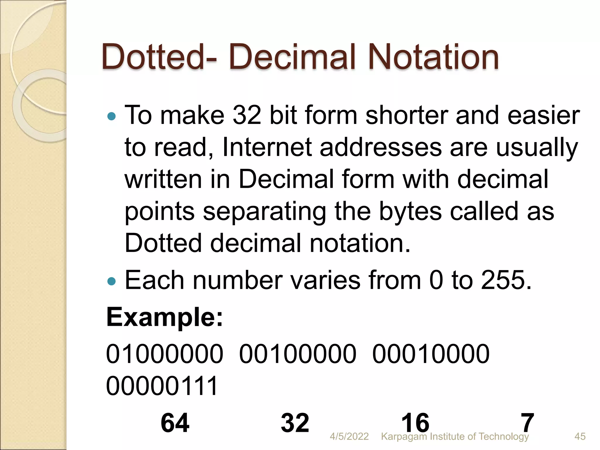 Dotted- Decimal Notation
 To make 32 bit form shorter and easier
to read, Internet addresses are usually
written in Decimal form with decimal
points separating the bytes called as
Dotted decimal notation.
 Each number varies from 0 to 255.
Example:
01000000 00100000 00010000
00000111
64 32 16 7
4/5/2022 Karpagam Institute of Technology 45
 