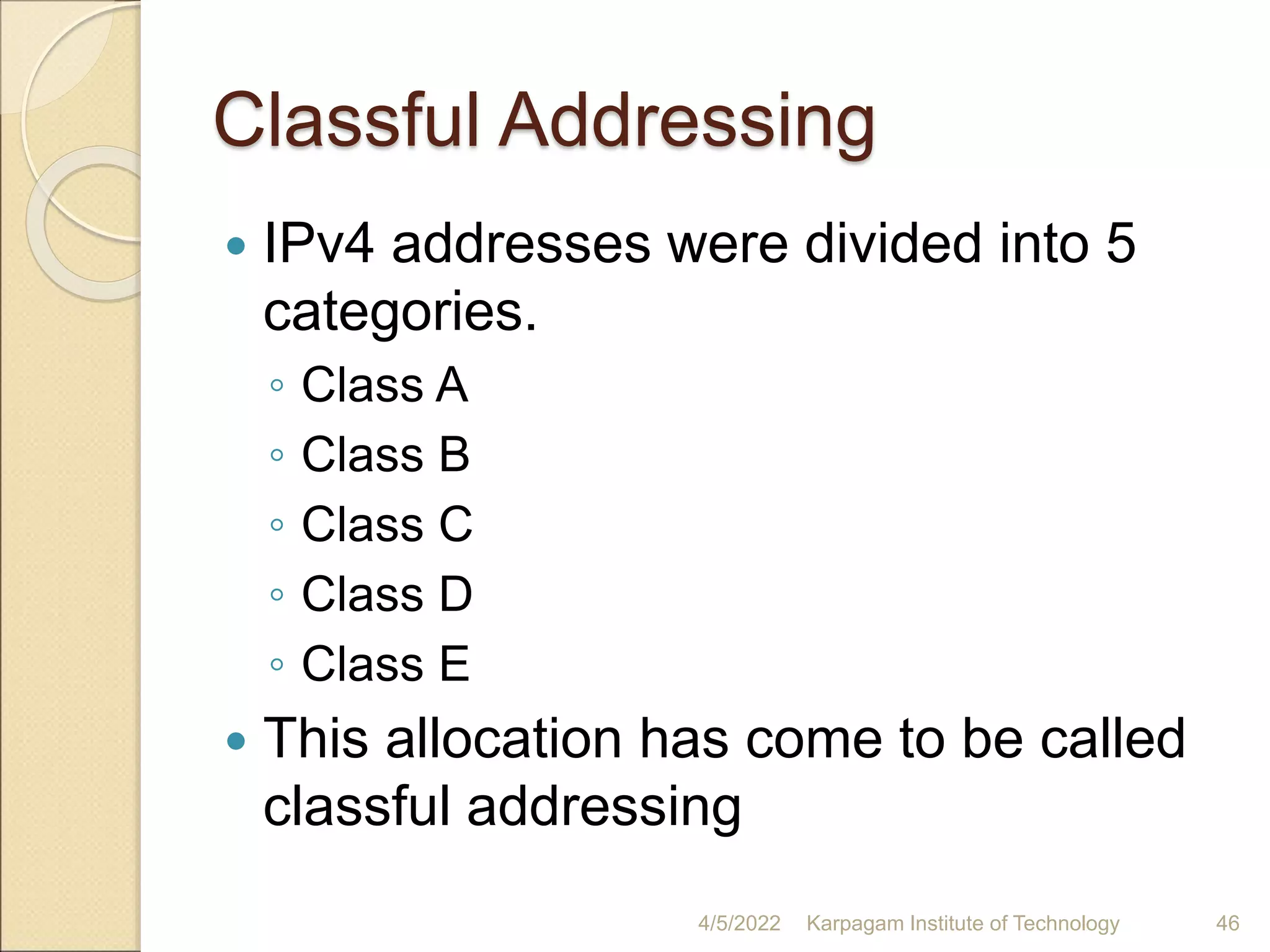 Classful Addressing
 IPv4 addresses were divided into 5
categories.
◦ Class A
◦ Class B
◦ Class C
◦ Class D
◦ Class E
 This allocation has come to be called
classful addressing
4/5/2022 Karpagam Institute of Technology 46
 