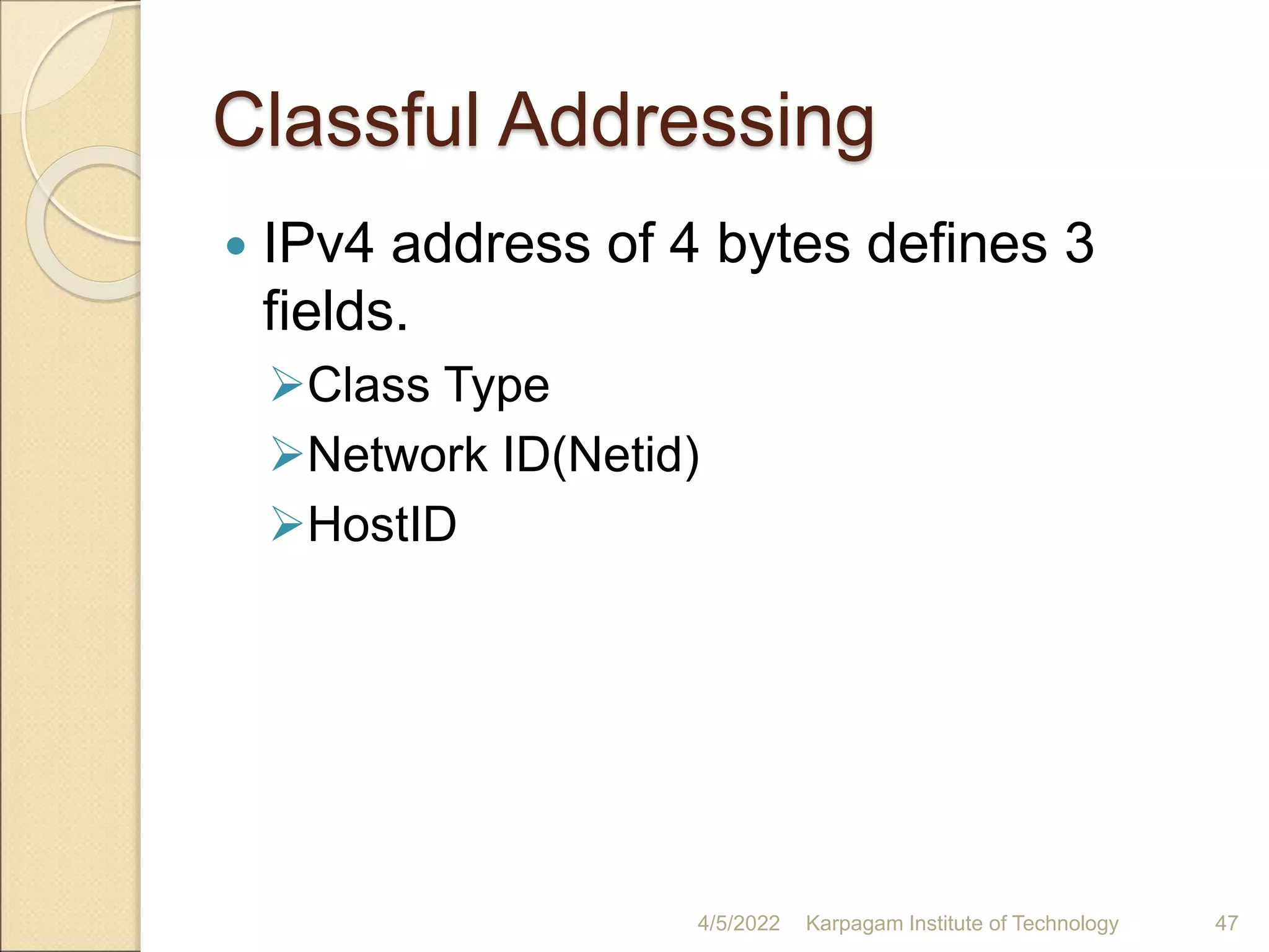 Classful Addressing
 IPv4 address of 4 bytes defines 3
fields.
Class Type
Network ID(Netid)
HostID
4/5/2022 Karpagam Institute of Technology 47
 