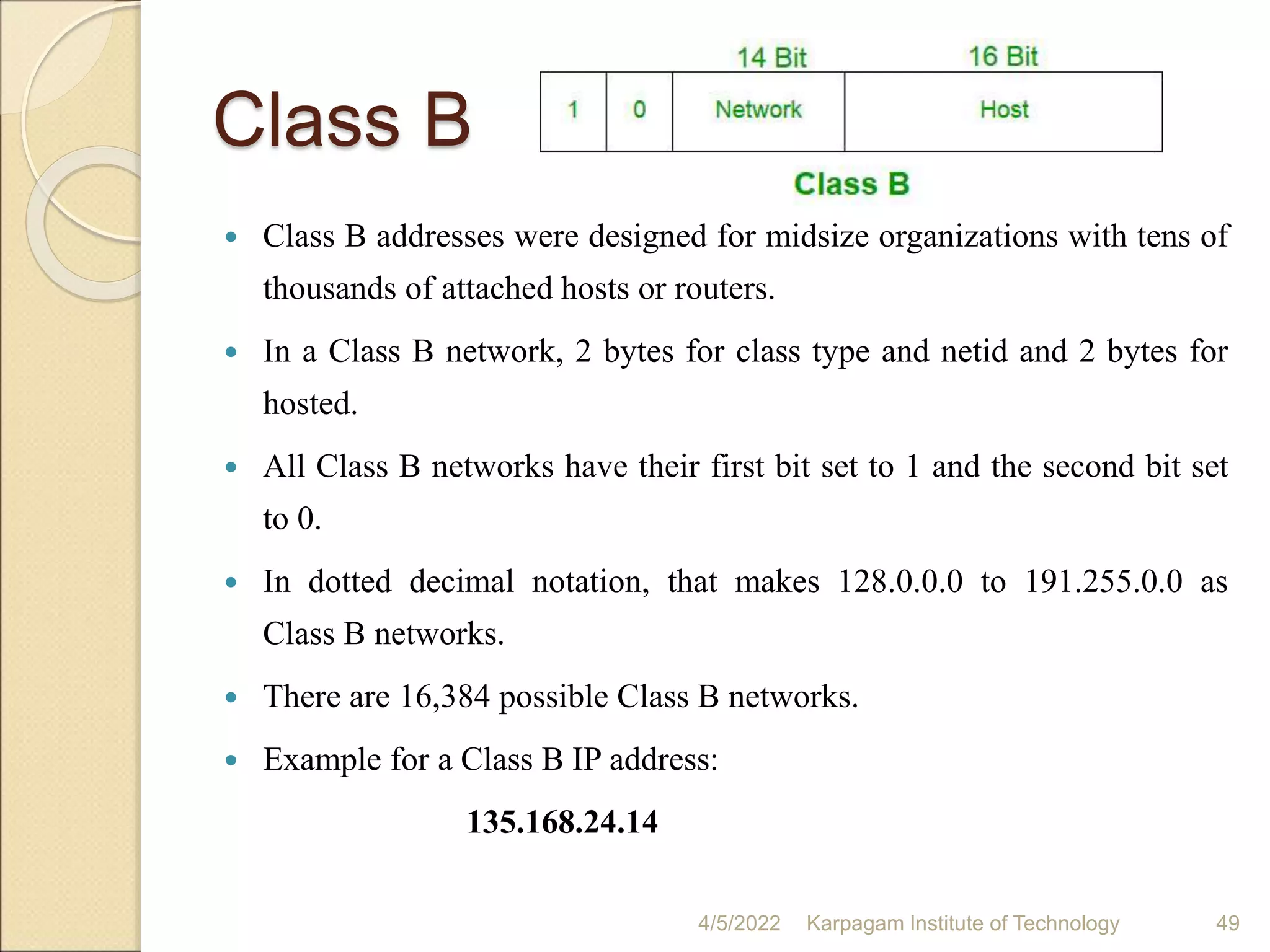 Class B
 Class B addresses were designed for midsize organizations with tens of
thousands of attached hosts or routers.
 In a Class B network, 2 bytes for class type and netid and 2 bytes for
hosted.
 All Class B networks have their first bit set to 1 and the second bit set
to 0.
 In dotted decimal notation, that makes 128.0.0.0 to 191.255.0.0 as
Class B networks.
 There are 16,384 possible Class B networks.
 Example for a Class B IP address:
135.168.24.14
4/5/2022 Karpagam Institute of Technology 49
 