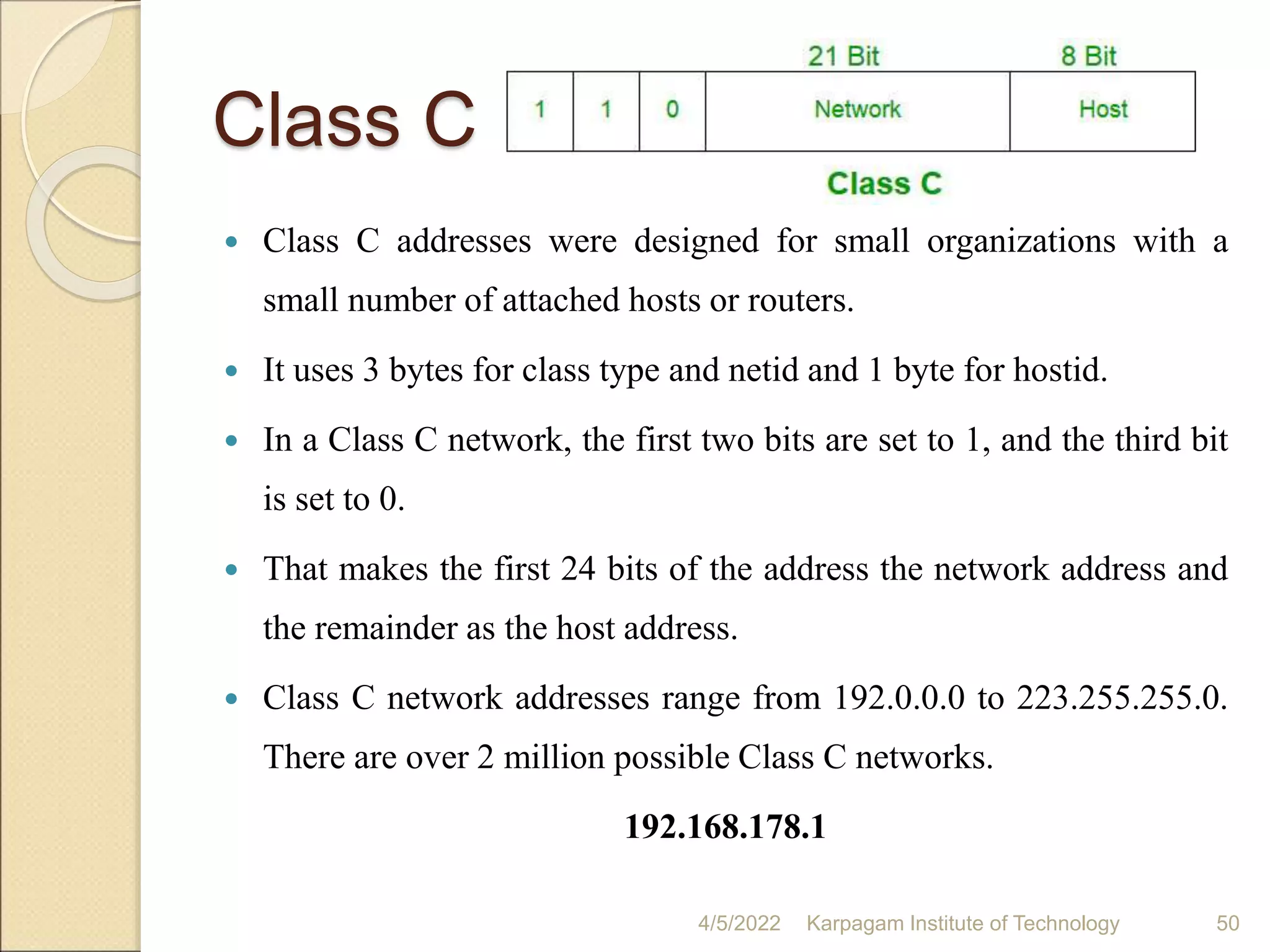 Class C
 Class C addresses were designed for small organizations with a
small number of attached hosts or routers.
 It uses 3 bytes for class type and netid and 1 byte for hostid.
 In a Class C network, the first two bits are set to 1, and the third bit
is set to 0.
 That makes the first 24 bits of the address the network address and
the remainder as the host address.
 Class C network addresses range from 192.0.0.0 to 223.255.255.0.
There are over 2 million possible Class C networks.
192.168.178.1
4/5/2022 Karpagam Institute of Technology 50
 