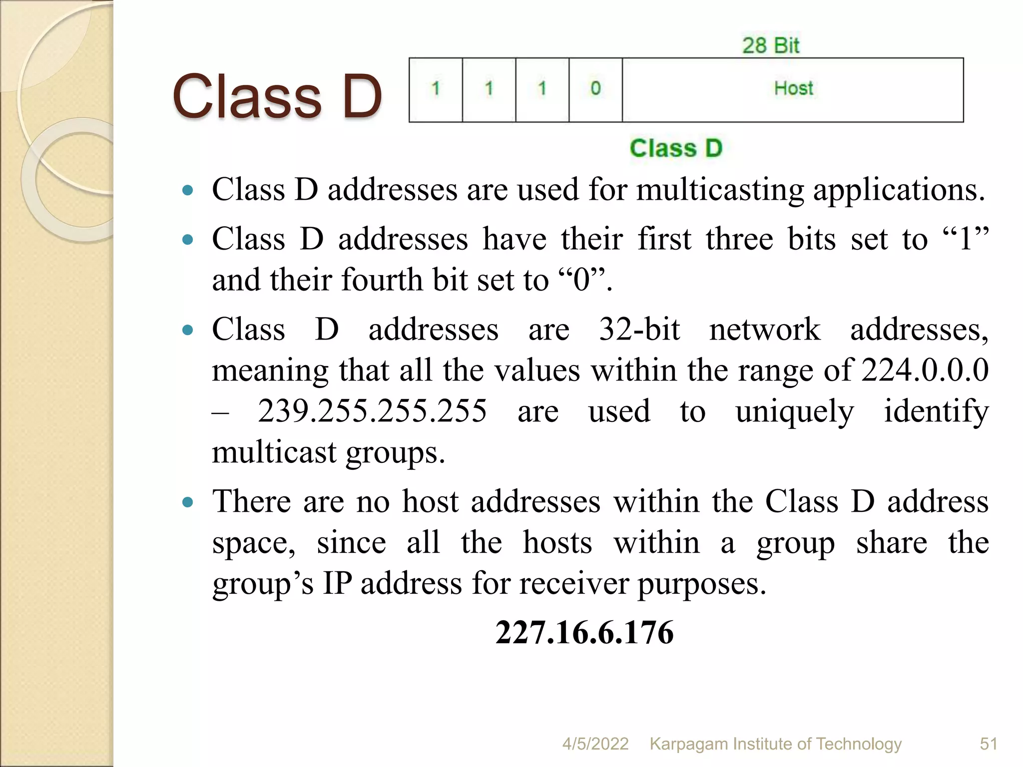 Class D
 Class D addresses are used for multicasting applications.
 Class D addresses have their first three bits set to “1”
and their fourth bit set to “0”.
 Class D addresses are 32-bit network addresses,
meaning that all the values within the range of 224.0.0.0
– 239.255.255.255 are used to uniquely identify
multicast groups.
 There are no host addresses within the Class D address
space, since all the hosts within a group share the
group’s IP address for receiver purposes.
227.16.6.176
4/5/2022 Karpagam Institute of Technology 51
 