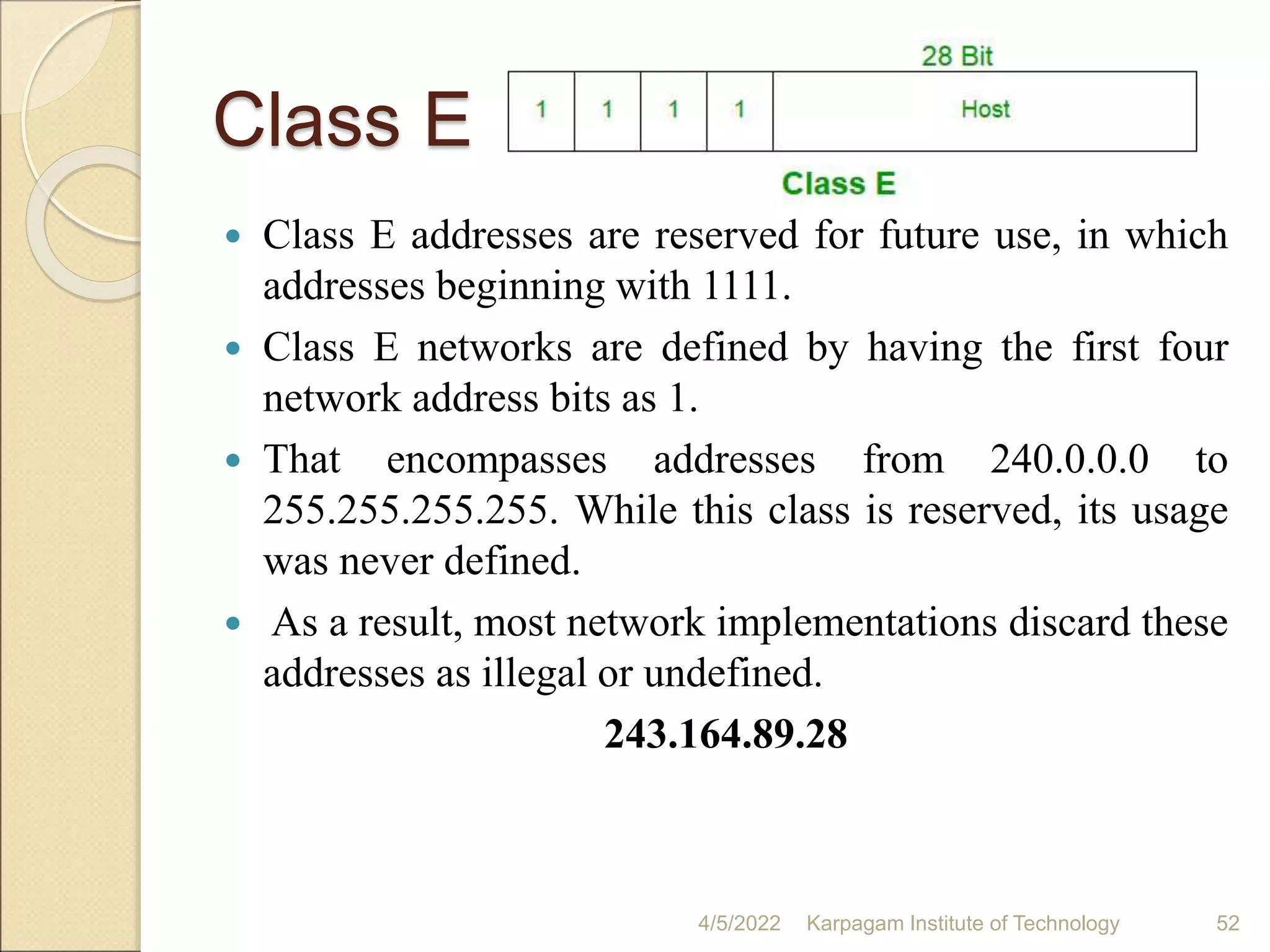Class E
 Class E addresses are reserved for future use, in which
addresses beginning with 1111.
 Class E networks are defined by having the first four
network address bits as 1.
 That encompasses addresses from 240.0.0.0 to
255.255.255.255. While this class is reserved, its usage
was never defined.
 As a result, most network implementations discard these
addresses as illegal or undefined.
243.164.89.28
4/5/2022 Karpagam Institute of Technology 52
 