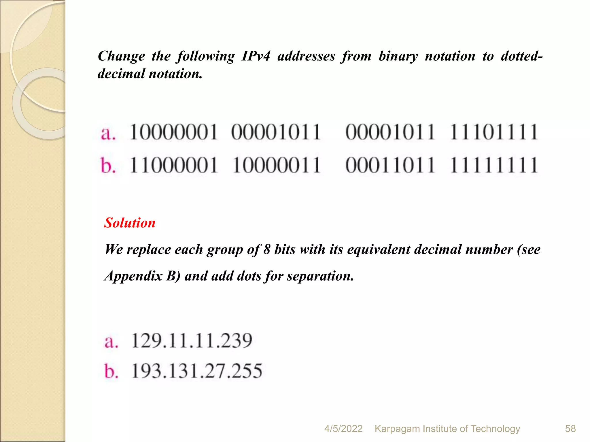 4/5/2022 Karpagam Institute of Technology 58
Solution
We replace each group of 8 bits with its equivalent decimal number (see
Appendix B) and add dots for separation.
Change the following IPv4 addresses from binary notation to dotted-
decimal notation.
 