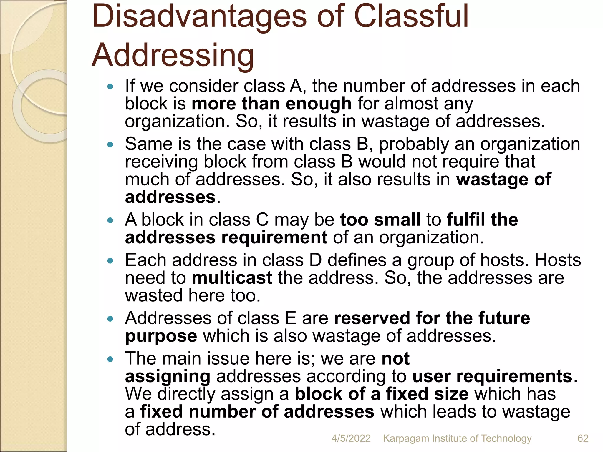 Disadvantages of Classful
Addressing
 If we consider class A, the number of addresses in each
block is more than enough for almost any
organization. So, it results in wastage of addresses.
 Same is the case with class B, probably an organization
receiving block from class B would not require that
much of addresses. So, it also results in wastage of
addresses.
 A block in class C may be too small to fulfil the
addresses requirement of an organization.
 Each address in class D defines a group of hosts. Hosts
need to multicast the address. So, the addresses are
wasted here too.
 Addresses of class E are reserved for the future
purpose which is also wastage of addresses.
 The main issue here is; we are not
assigning addresses according to user requirements.
We directly assign a block of a fixed size which has
a fixed number of addresses which leads to wastage
of address. 4/5/2022 Karpagam Institute of Technology 62
 