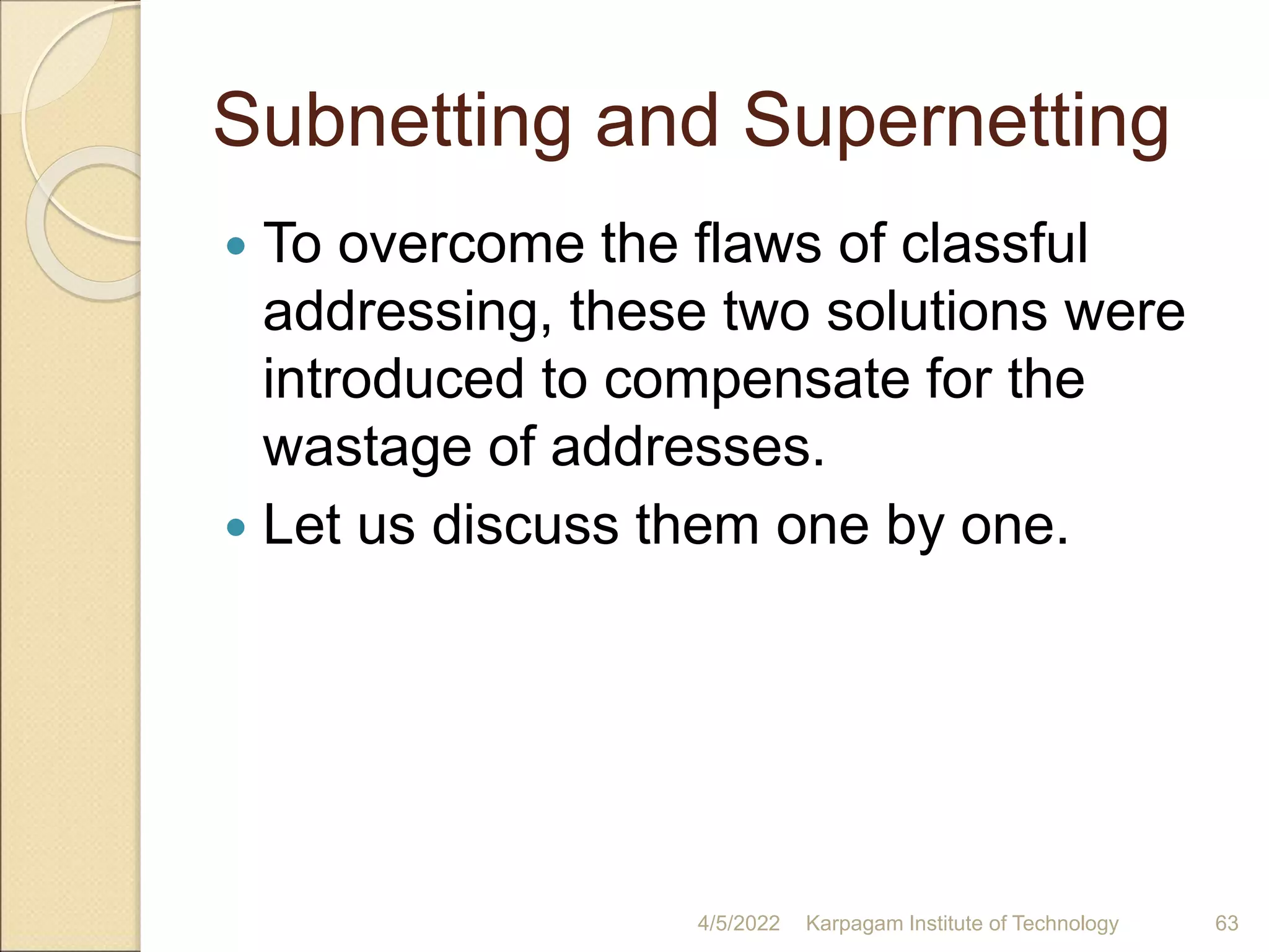 Subnetting and Supernetting
 To overcome the flaws of classful
addressing, these two solutions were
introduced to compensate for the
wastage of addresses.
 Let us discuss them one by one.
4/5/2022 Karpagam Institute of Technology 63
 