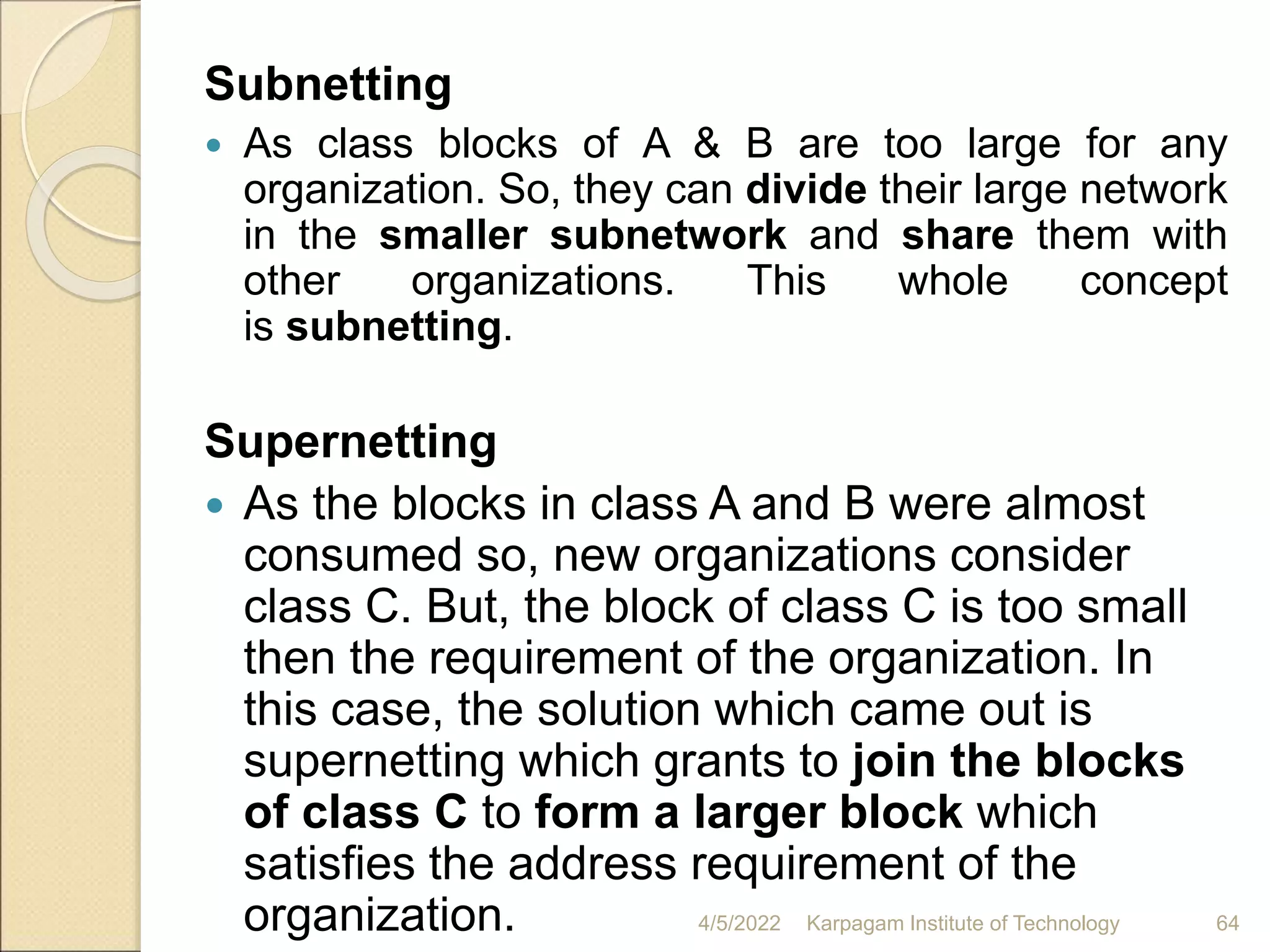 Subnetting
 As class blocks of A & B are too large for any
organization. So, they can divide their large network
in the smaller subnetwork and share them with
other organizations. This whole concept
is subnetting.
Supernetting
 As the blocks in class A and B were almost
consumed so, new organizations consider
class C. But, the block of class C is too small
then the requirement of the organization. In
this case, the solution which came out is
supernetting which grants to join the blocks
of class C to form a larger block which
satisfies the address requirement of the
organization. 4/5/2022 Karpagam Institute of Technology 64
 