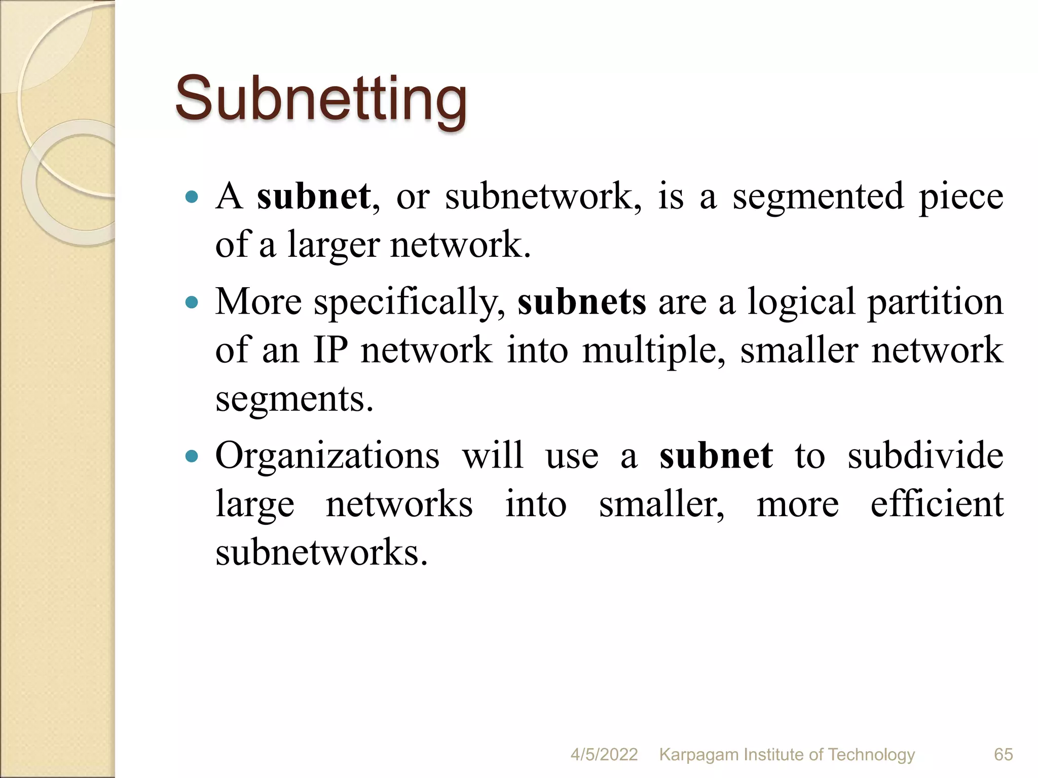 Subnetting
 A subnet, or subnetwork, is a segmented piece
of a larger network.
 More specifically, subnets are a logical partition
of an IP network into multiple, smaller network
segments.
 Organizations will use a subnet to subdivide
large networks into smaller, more efficient
subnetworks.
4/5/2022 Karpagam Institute of Technology 65
 