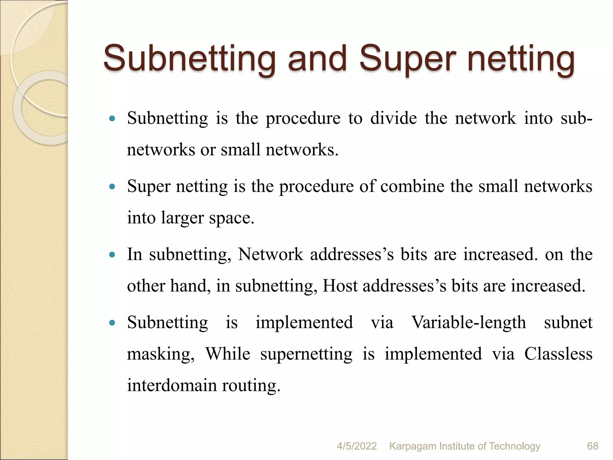 Subnetting and Super netting
 Subnetting is the procedure to divide the network into sub-
networks or small networks.
 Super netting is the procedure of combine the small networks
into larger space.
 In subnetting, Network addresses’s bits are increased. on the
other hand, in subnetting, Host addresses’s bits are increased.
 Subnetting is implemented via Variable-length subnet
masking, While supernetting is implemented via Classless
interdomain routing.
4/5/2022 Karpagam Institute of Technology 68
 