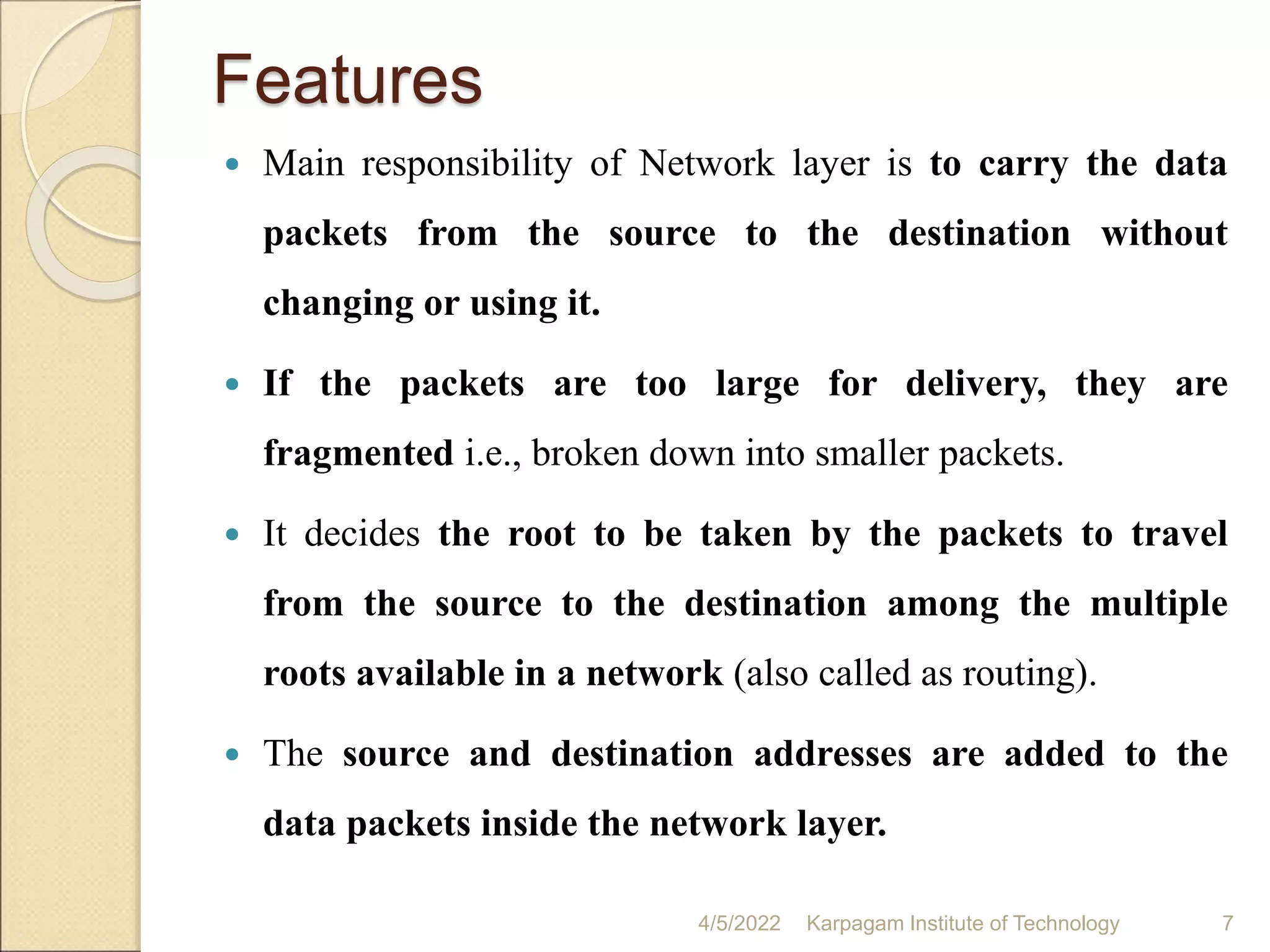 Features
 Main responsibility of Network layer is to carry the data
packets from the source to the destination without
changing or using it.
 If the packets are too large for delivery, they are
fragmented i.e., broken down into smaller packets.
 It decides the root to be taken by the packets to travel
from the source to the destination among the multiple
roots available in a network (also called as routing).
 The source and destination addresses are added to the
data packets inside the network layer.
4/5/2022 Karpagam Institute of Technology 7
 
