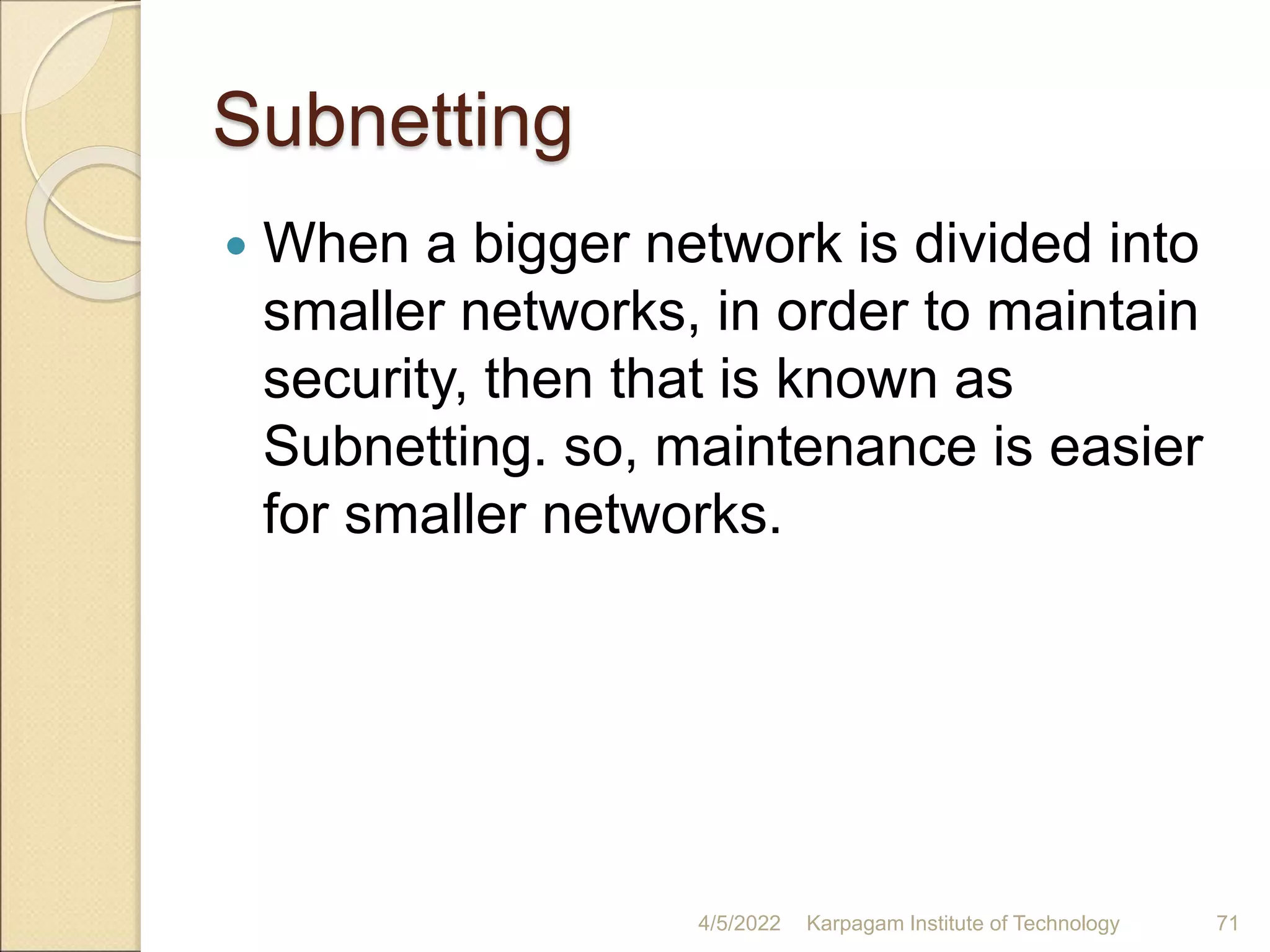 Subnetting
 When a bigger network is divided into
smaller networks, in order to maintain
security, then that is known as
Subnetting. so, maintenance is easier
for smaller networks.
4/5/2022 Karpagam Institute of Technology 71
 