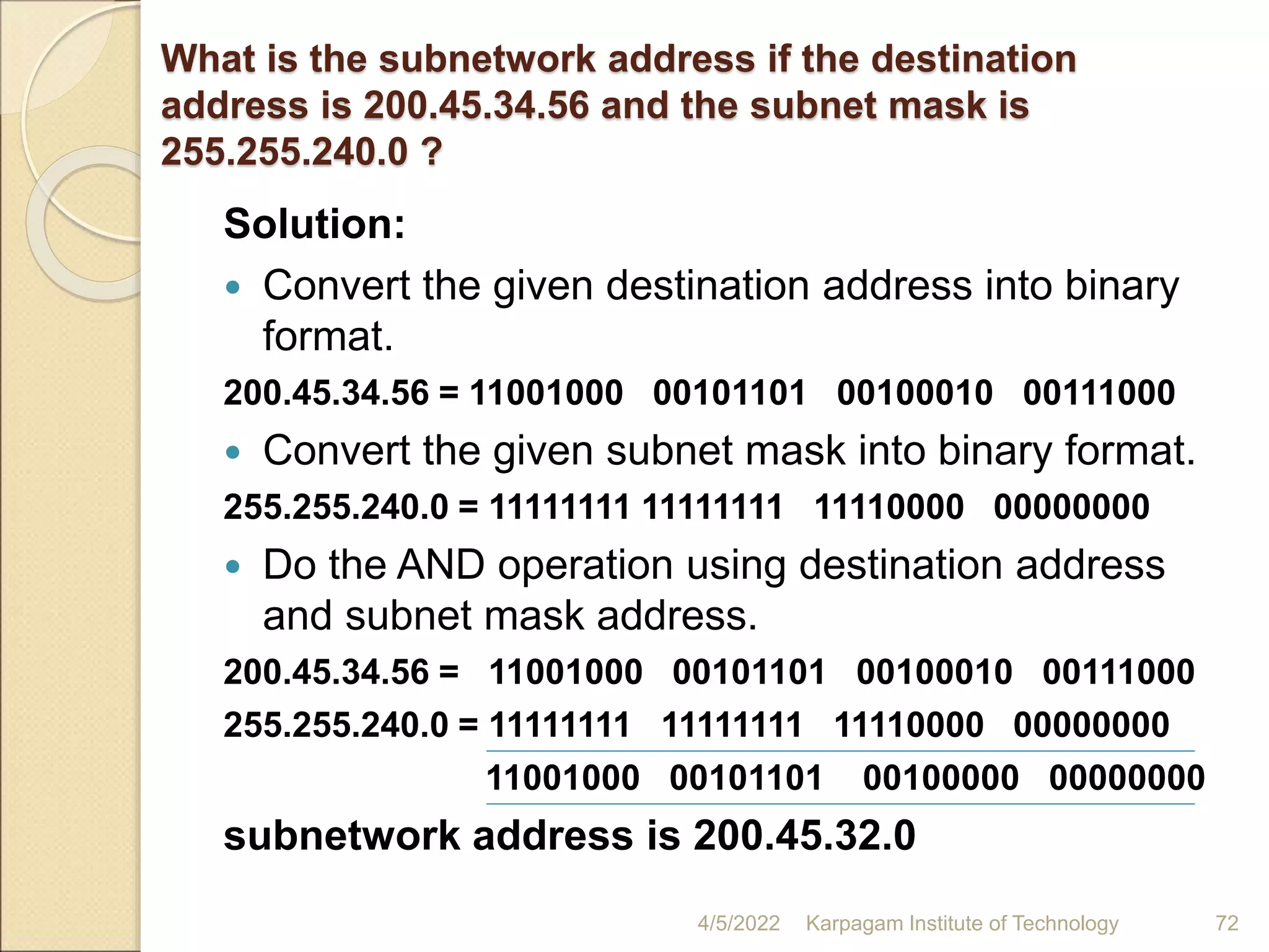 What is the subnetwork address if the destination
address is 200.45.34.56 and the subnet mask is
255.255.240.0 ?
Solution:
 Convert the given destination address into binary
format.
200.45.34.56 = 11001000 00101101 00100010 00111000
 Convert the given subnet mask into binary format.
255.255.240.0 = 11111111 11111111 11110000 00000000
 Do the AND operation using destination address
and subnet mask address.
200.45.34.56 = 11001000 00101101 00100010 00111000
255.255.240.0 = 11111111 11111111 11110000 00000000
11001000 00101101 00100000 00000000
subnetwork address is 200.45.32.0
4/5/2022 Karpagam Institute of Technology 72
 