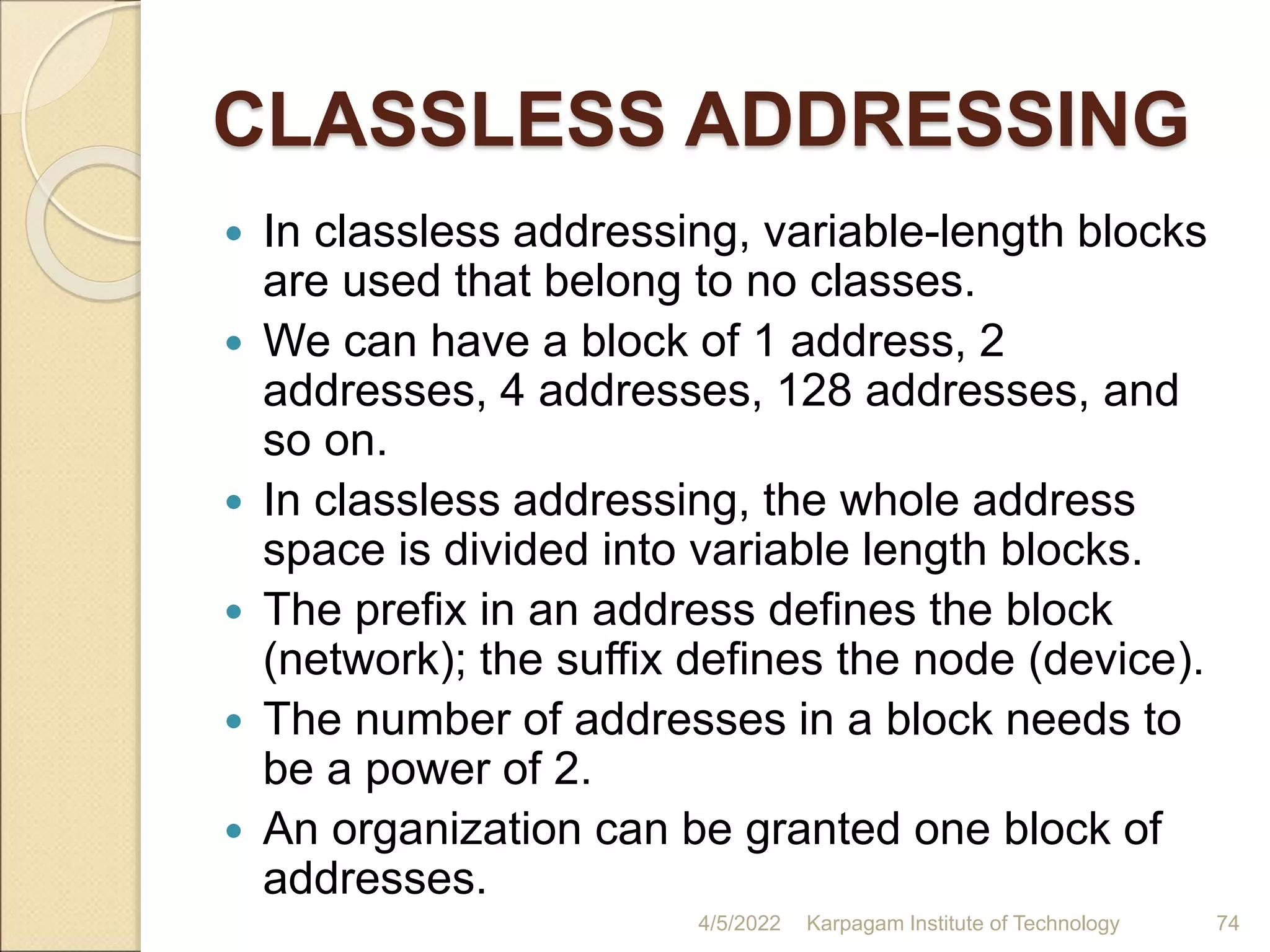CLASSLESS ADDRESSING
 In classless addressing, variable-length blocks
are used that belong to no classes.
 We can have a block of 1 address, 2
addresses, 4 addresses, 128 addresses, and
so on.
 In classless addressing, the whole address
space is divided into variable length blocks.
 The prefix in an address defines the block
(network); the suffix defines the node (device).
 The number of addresses in a block needs to
be a power of 2.
 An organization can be granted one block of
addresses.
4/5/2022 Karpagam Institute of Technology 74
 