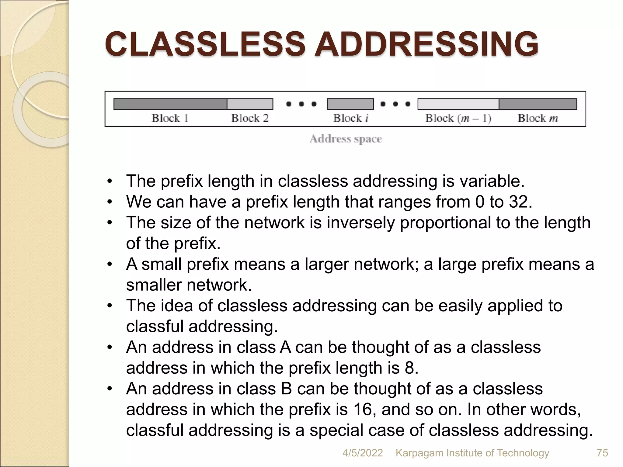 CLASSLESS ADDRESSING
4/5/2022 Karpagam Institute of Technology 75
• The prefix length in classless addressing is variable.
• We can have a prefix length that ranges from 0 to 32.
• The size of the network is inversely proportional to the length
of the prefix.
• A small prefix means a larger network; a large prefix means a
smaller network.
• The idea of classless addressing can be easily applied to
classful addressing.
• An address in class A can be thought of as a classless
address in which the prefix length is 8.
• An address in class B can be thought of as a classless
address in which the prefix is 16, and so on. In other words,
classful addressing is a special case of classless addressing.
 