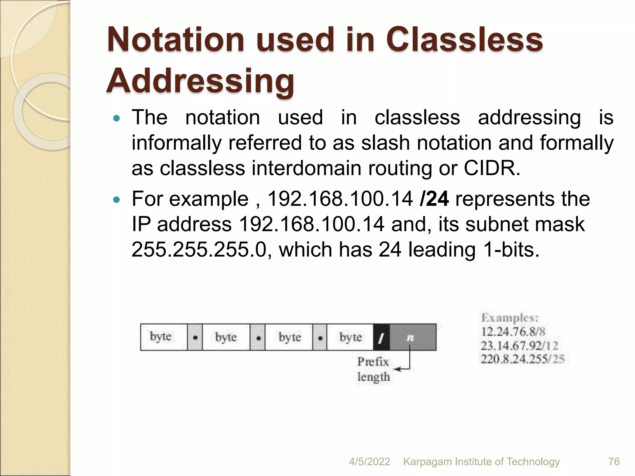 Notation used in Classless
Addressing
 The notation used in classless addressing is
informally referred to as slash notation and formally
as classless interdomain routing or CIDR.
 For example , 192.168.100.14 /24 represents the
IP address 192.168.100.14 and, its subnet mask
255.255.255.0, which has 24 leading 1-bits.
4/5/2022 Karpagam Institute of Technology 76
 