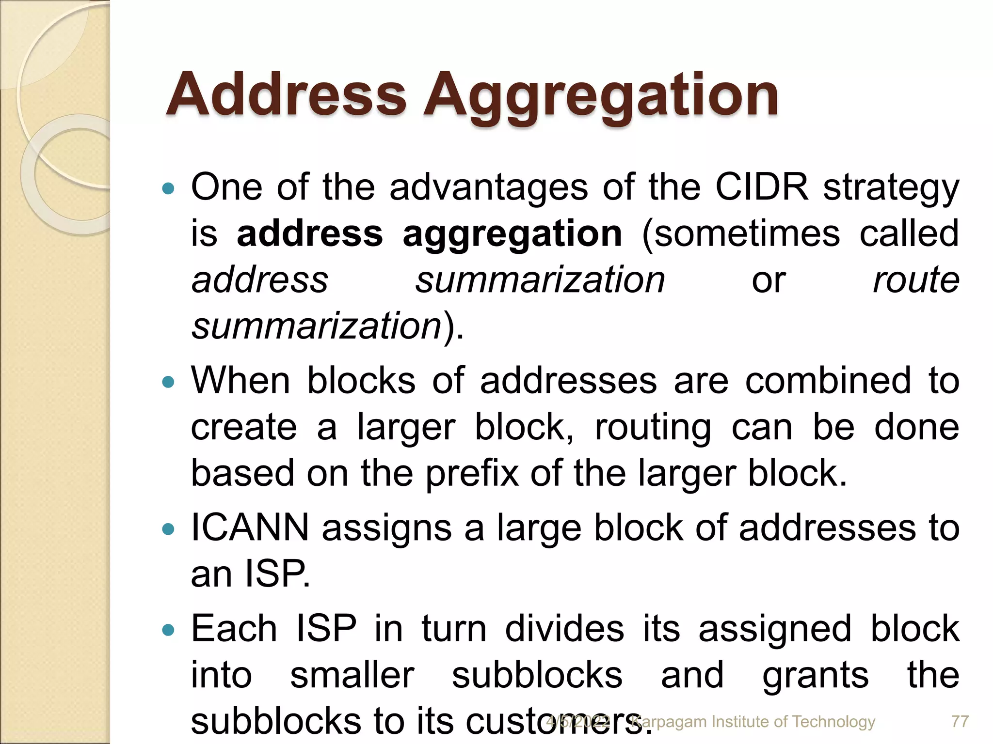 Address Aggregation
 One of the advantages of the CIDR strategy
is address aggregation (sometimes called
address summarization or route
summarization).
 When blocks of addresses are combined to
create a larger block, routing can be done
based on the prefix of the larger block.
 ICANN assigns a large block of addresses to
an ISP.
 Each ISP in turn divides its assigned block
into smaller subblocks and grants the
subblocks to its customers.
4/5/2022 Karpagam Institute of Technology 77
 