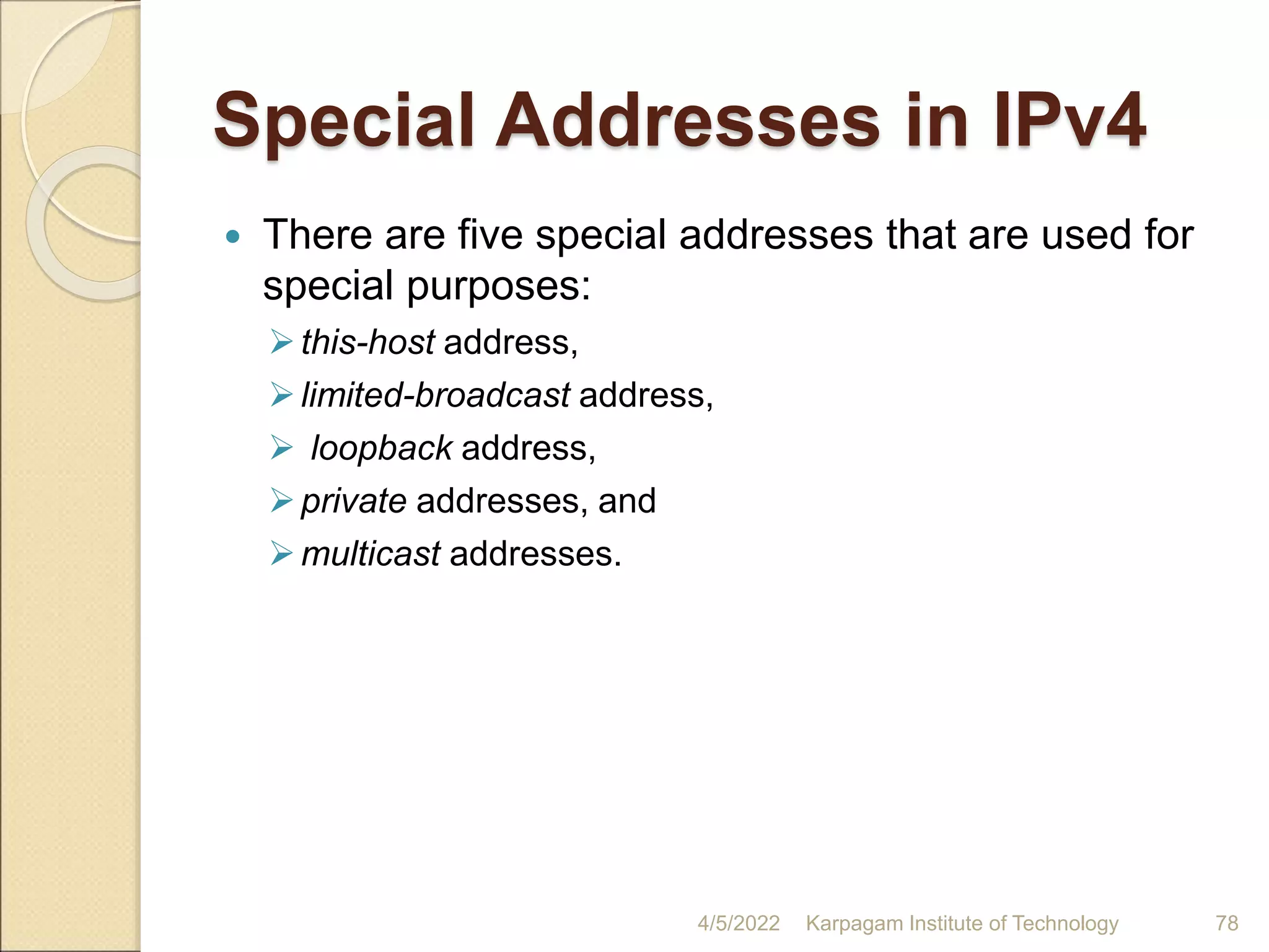 Special Addresses in IPv4
 There are five special addresses that are used for
special purposes:
this-host address,
limited-broadcast address,
 loopback address,
private addresses, and
multicast addresses.
4/5/2022 Karpagam Institute of Technology 78
 