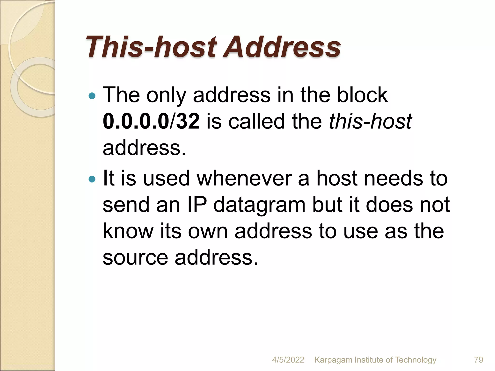 This-host Address
 The only address in the block
0.0.0.0/32 is called the this-host
address.
 It is used whenever a host needs to
send an IP datagram but it does not
know its own address to use as the
source address.
4/5/2022 Karpagam Institute of Technology 79
 