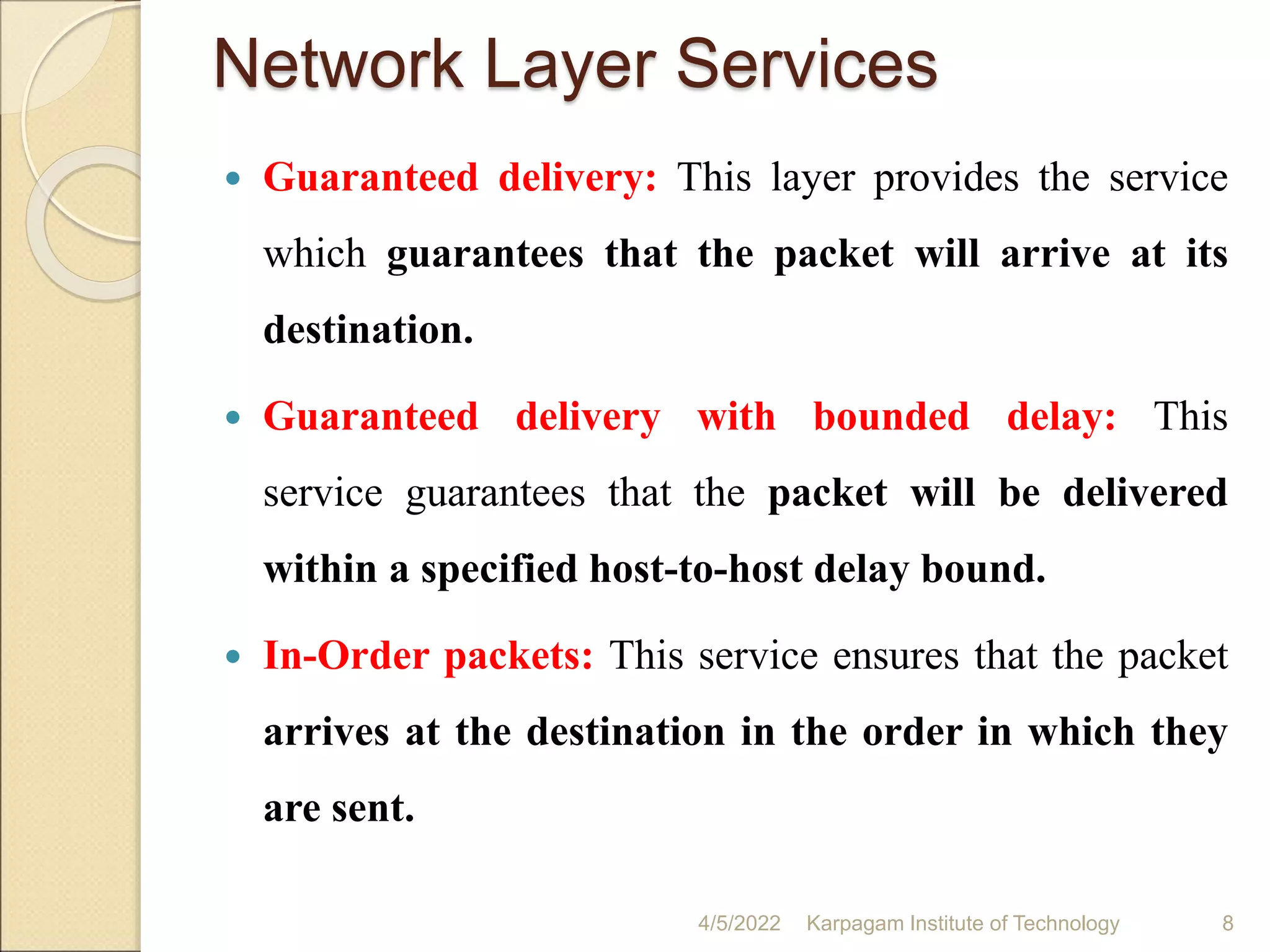 Network Layer Services
 Guaranteed delivery: This layer provides the service
which guarantees that the packet will arrive at its
destination.
 Guaranteed delivery with bounded delay: This
service guarantees that the packet will be delivered
within a specified host-to-host delay bound.
 In-Order packets: This service ensures that the packet
arrives at the destination in the order in which they
are sent.
4/5/2022 Karpagam Institute of Technology 8
 