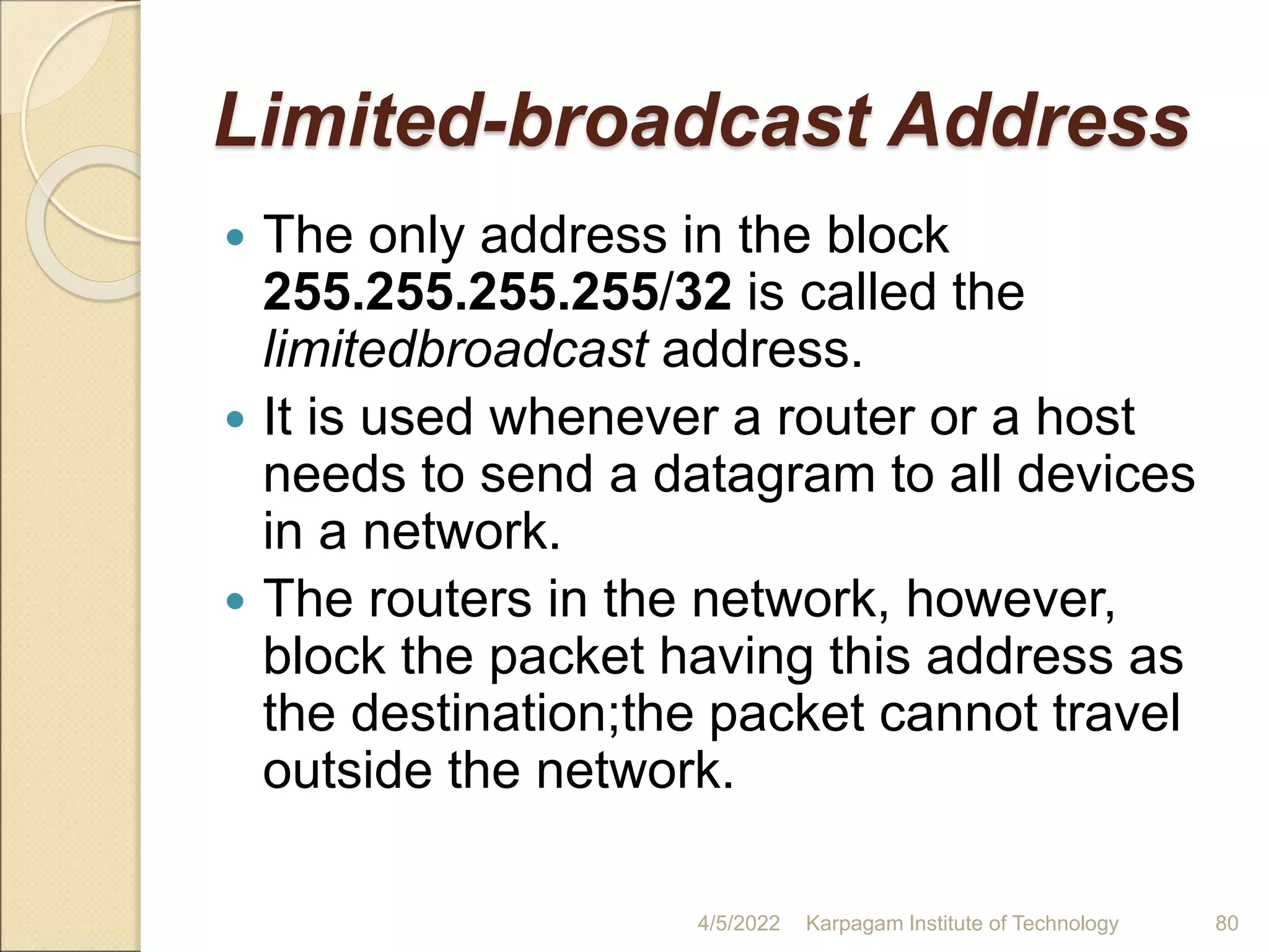 Limited-broadcast Address
 The only address in the block
255.255.255.255/32 is called the
limitedbroadcast address.
 It is used whenever a router or a host
needs to send a datagram to all devices
in a network.
 The routers in the network, however,
block the packet having this address as
the destination;the packet cannot travel
outside the network.
4/5/2022 Karpagam Institute of Technology 80
 
