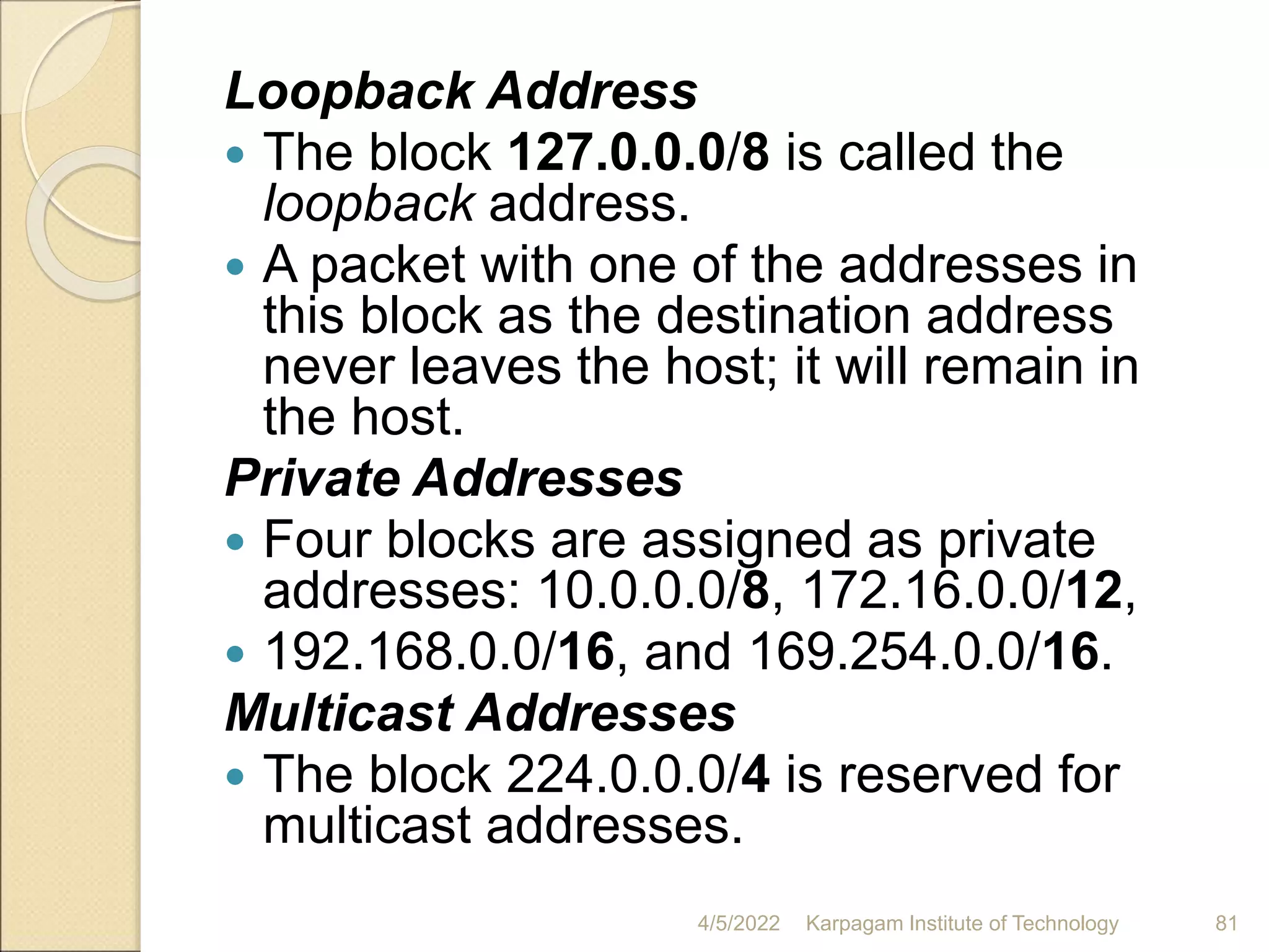 Loopback Address
 The block 127.0.0.0/8 is called the
loopback address.
 A packet with one of the addresses in
this block as the destination address
never leaves the host; it will remain in
the host.
Private Addresses
 Four blocks are assigned as private
addresses: 10.0.0.0/8, 172.16.0.0/12,
 192.168.0.0/16, and 169.254.0.0/16.
Multicast Addresses
 The block 224.0.0.0/4 is reserved for
multicast addresses.
4/5/2022 Karpagam Institute of Technology 81
 