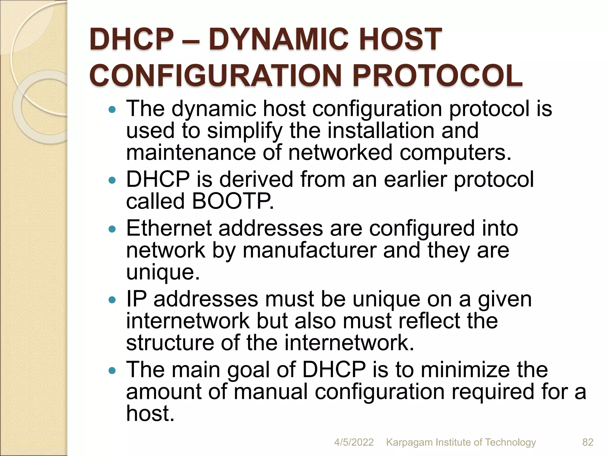 DHCP – DYNAMIC HOST
CONFIGURATION PROTOCOL
 The dynamic host configuration protocol is
used to simplify the installation and
maintenance of networked computers.
 DHCP is derived from an earlier protocol
called BOOTP.
 Ethernet addresses are configured into
network by manufacturer and they are
unique.
 IP addresses must be unique on a given
internetwork but also must reflect the
structure of the internetwork.
 The main goal of DHCP is to minimize the
amount of manual configuration required for a
host.
4/5/2022 Karpagam Institute of Technology 82
 