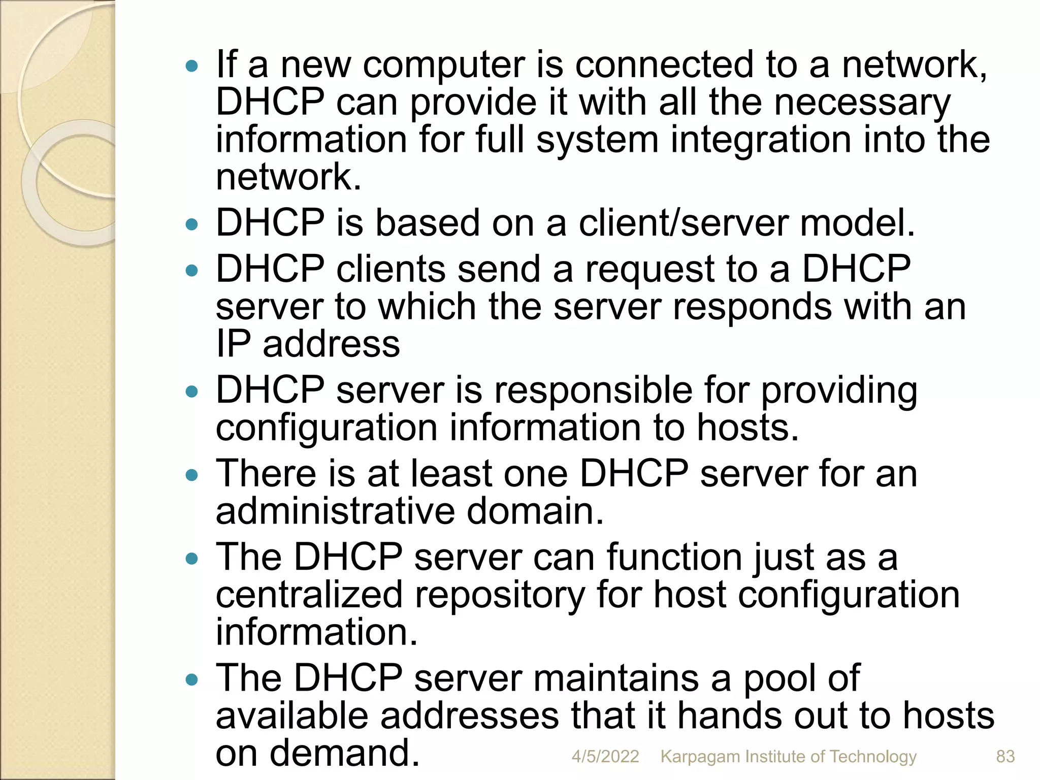  If a new computer is connected to a network,
DHCP can provide it with all the necessary
information for full system integration into the
network.
 DHCP is based on a client/server model.
 DHCP clients send a request to a DHCP
server to which the server responds with an
IP address
 DHCP server is responsible for providing
configuration information to hosts.
 There is at least one DHCP server for an
administrative domain.
 The DHCP server can function just as a
centralized repository for host configuration
information.
 The DHCP server maintains a pool of
available addresses that it hands out to hosts
on demand. 4/5/2022 Karpagam Institute of Technology 83
 