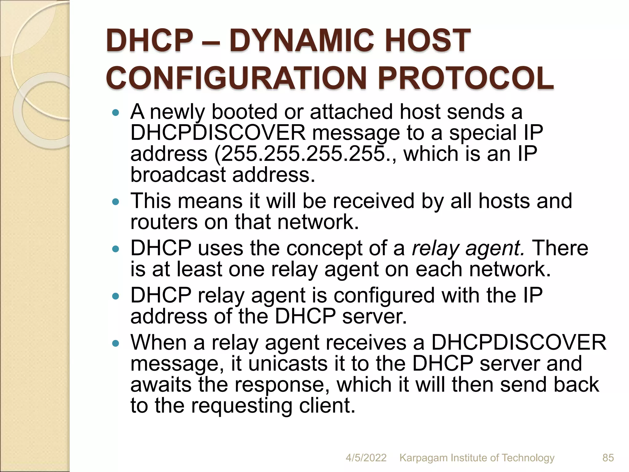 DHCP – DYNAMIC HOST
CONFIGURATION PROTOCOL
 A newly booted or attached host sends a
DHCPDISCOVER message to a special IP
address (255.255.255.255., which is an IP
broadcast address.
 This means it will be received by all hosts and
routers on that network.
 DHCP uses the concept of a relay agent. There
is at least one relay agent on each network.
 DHCP relay agent is configured with the IP
address of the DHCP server.
 When a relay agent receives a DHCPDISCOVER
message, it unicasts it to the DHCP server and
awaits the response, which it will then send back
to the requesting client.
4/5/2022 Karpagam Institute of Technology 85
 