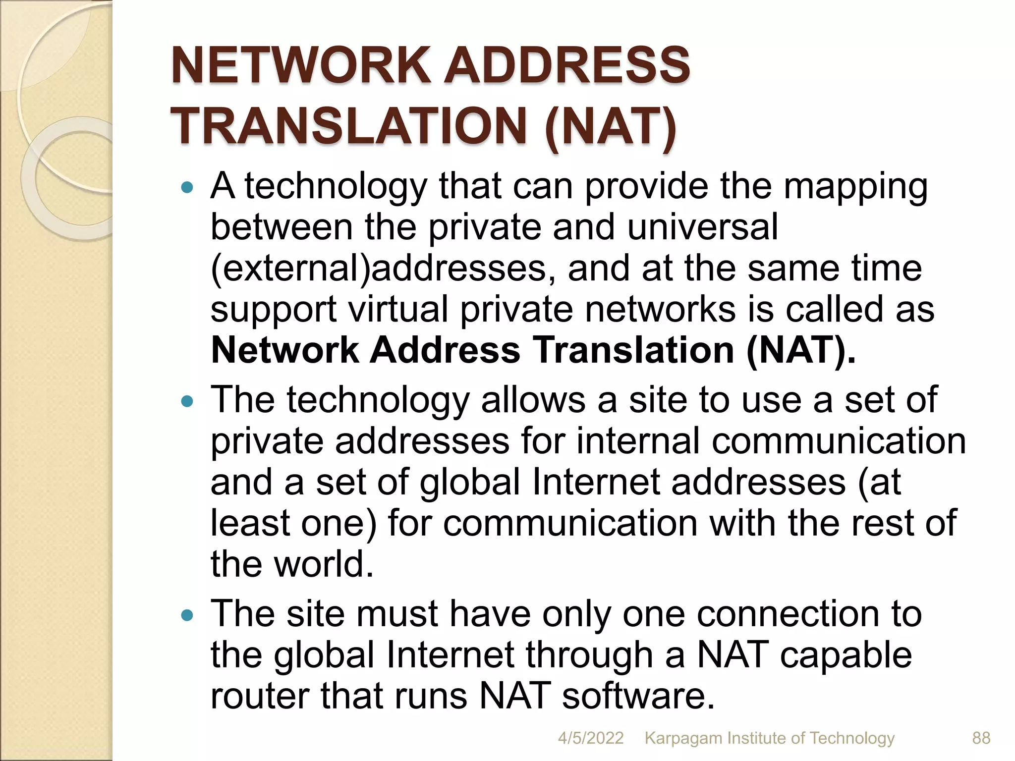 NETWORK ADDRESS
TRANSLATION (NAT)
 A technology that can provide the mapping
between the private and universal
(external)addresses, and at the same time
support virtual private networks is called as
Network Address Translation (NAT).
 The technology allows a site to use a set of
private addresses for internal communication
and a set of global Internet addresses (at
least one) for communication with the rest of
the world.
 The site must have only one connection to
the global Internet through a NAT capable
router that runs NAT software.
4/5/2022 Karpagam Institute of Technology 88
 