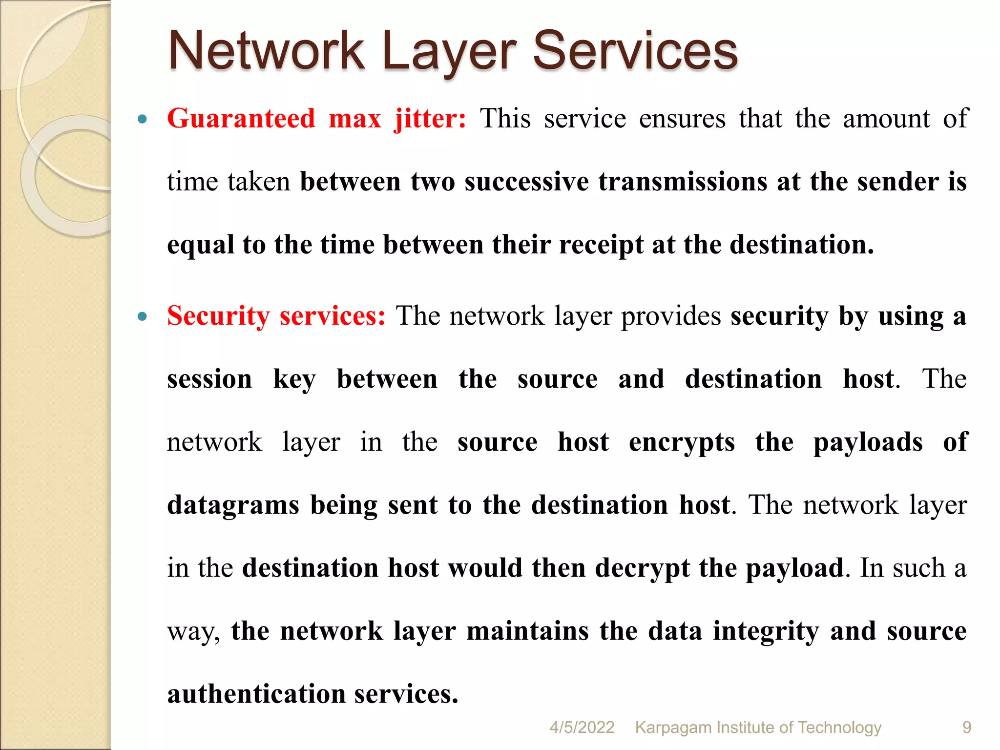 Network Layer Services
 Guaranteed max jitter: This service ensures that the amount of
time taken between two successive transmissions at the sender is
equal to the time between their receipt at the destination.
 Security services: The network layer provides security by using a
session key between the source and destination host. The
network layer in the source host encrypts the payloads of
datagrams being sent to the destination host. The network layer
in the destination host would then decrypt the payload. In such a
way, the network layer maintains the data integrity and source
authentication services.
4/5/2022 Karpagam Institute of Technology 9
 