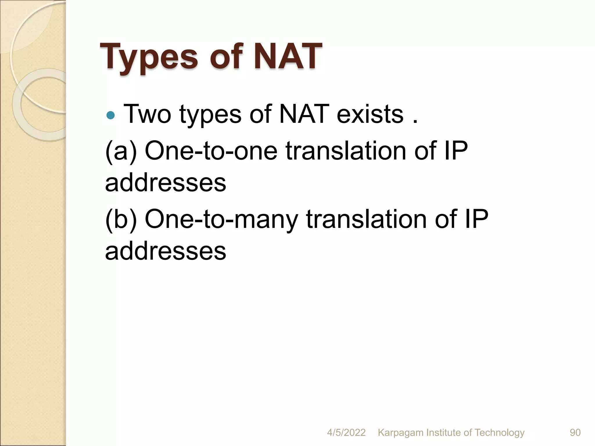 Types of NAT
 Two types of NAT exists .
(a) One-to-one translation of IP
addresses
(b) One-to-many translation of IP
addresses
4/5/2022 Karpagam Institute of Technology 90
 