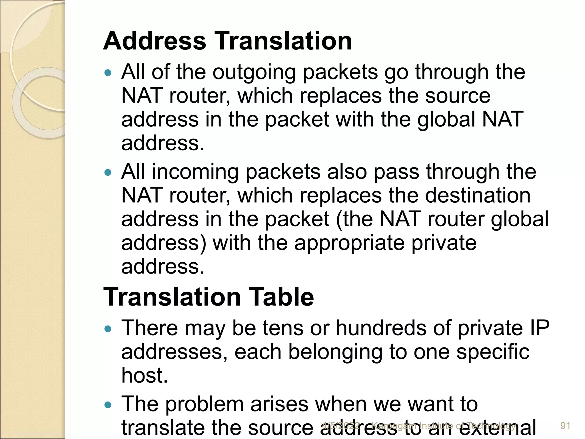 Address Translation
 All of the outgoing packets go through the
NAT router, which replaces the source
address in the packet with the global NAT
address.
 All incoming packets also pass through the
NAT router, which replaces the destination
address in the packet (the NAT router global
address) with the appropriate private
address.
Translation Table
 There may be tens or hundreds of private IP
addresses, each belonging to one specific
host.
 The problem arises when we want to
translate the source address to an external
4/5/2022 Karpagam Institute of Technology 91
 