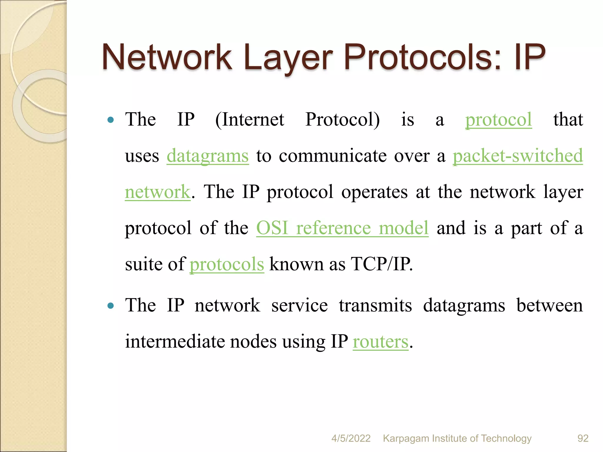 Network Layer Protocols: IP
 The IP (Internet Protocol) is a protocol that
uses datagrams to communicate over a packet-switched
network. The IP protocol operates at the network layer
protocol of the OSI reference model and is a part of a
suite of protocols known as TCP/IP.
 The IP network service transmits datagrams between
intermediate nodes using IP routers.
4/5/2022 Karpagam Institute of Technology 92
 