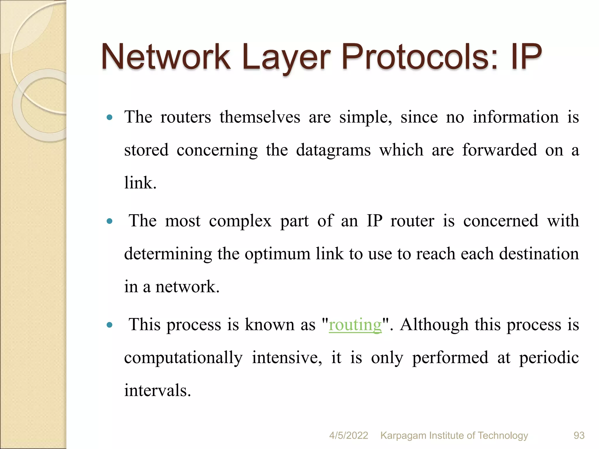 Network Layer Protocols: IP
 The routers themselves are simple, since no information is
stored concerning the datagrams which are forwarded on a
link.
 The most complex part of an IP router is concerned with
determining the optimum link to use to reach each destination
in a network.
 This process is known as "routing". Although this process is
computationally intensive, it is only performed at periodic
intervals.
4/5/2022 Karpagam Institute of Technology 93
 
