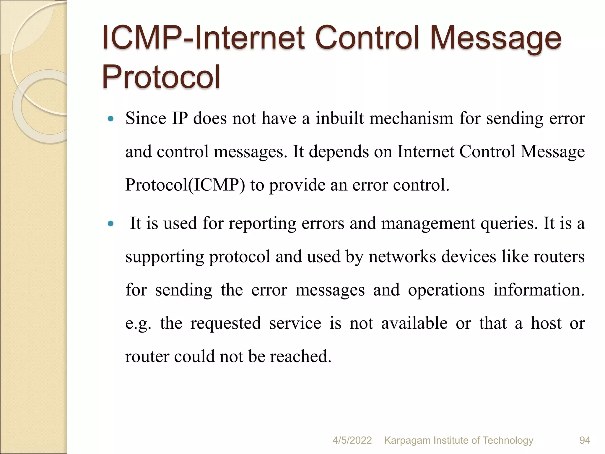 ICMP-Internet Control Message
Protocol
 Since IP does not have a inbuilt mechanism for sending error
and control messages. It depends on Internet Control Message
Protocol(ICMP) to provide an error control.
 It is used for reporting errors and management queries. It is a
supporting protocol and used by networks devices like routers
for sending the error messages and operations information.
e.g. the requested service is not available or that a host or
router could not be reached.
4/5/2022 Karpagam Institute of Technology 94
 