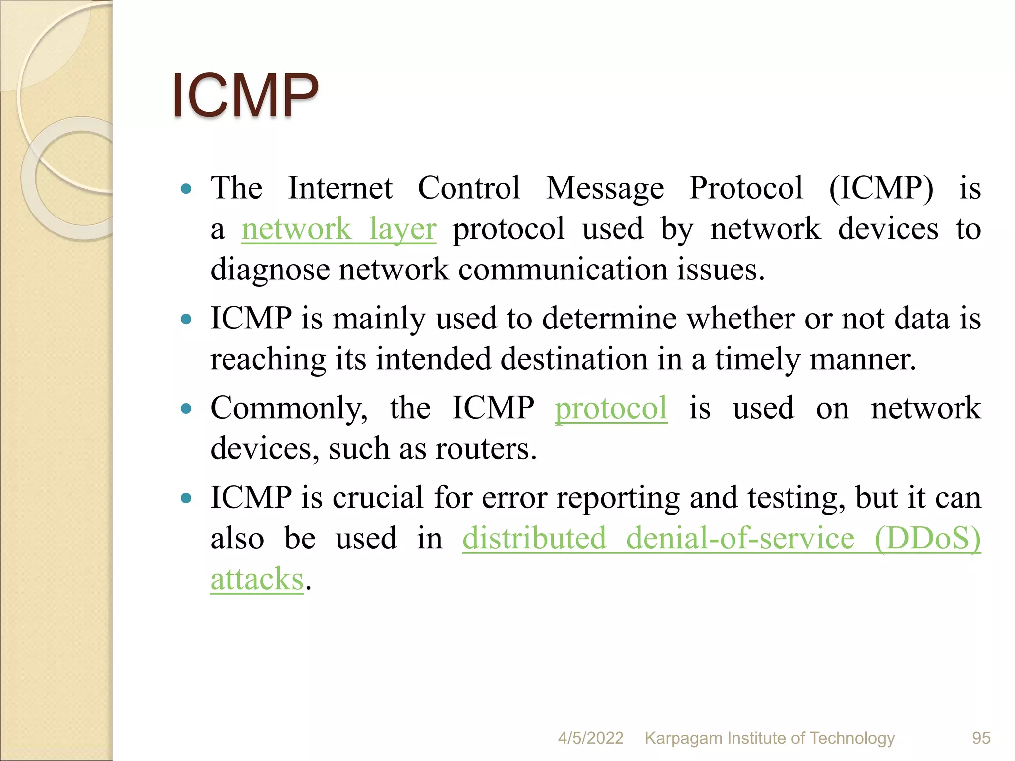 ICMP
 The Internet Control Message Protocol (ICMP) is
a network layer protocol used by network devices to
diagnose network communication issues.
 ICMP is mainly used to determine whether or not data is
reaching its intended destination in a timely manner.
 Commonly, the ICMP protocol is used on network
devices, such as routers.
 ICMP is crucial for error reporting and testing, but it can
also be used in distributed denial-of-service (DDoS)
attacks.
4/5/2022 Karpagam Institute of Technology 95
 