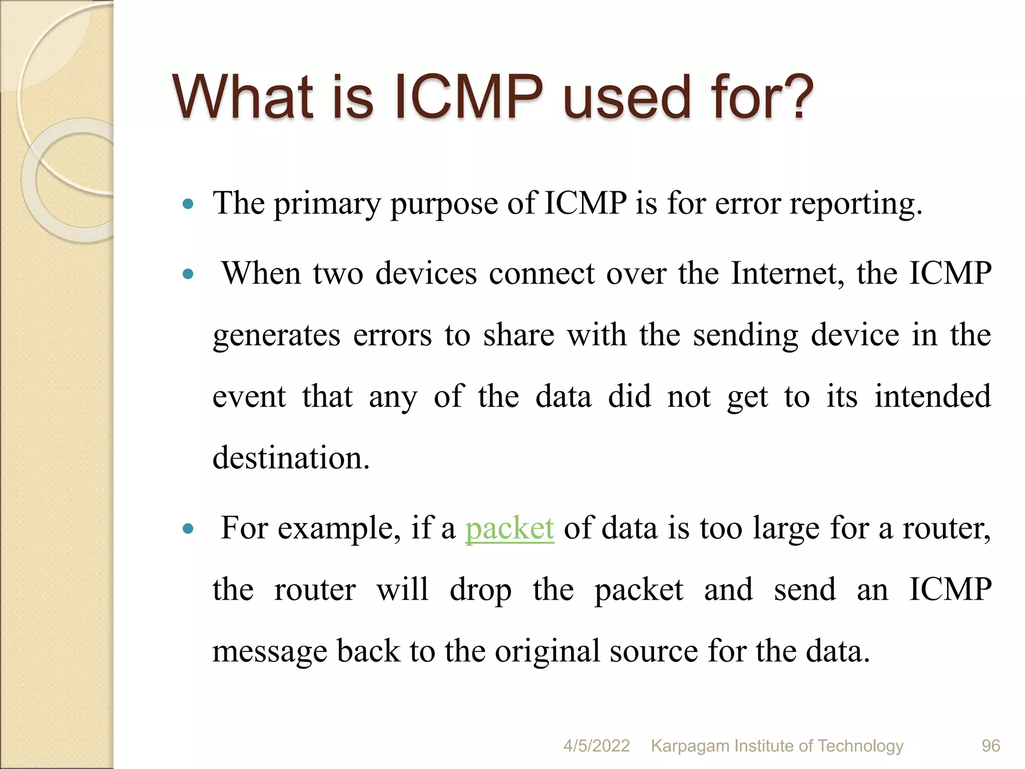 What is ICMP used for?
 The primary purpose of ICMP is for error reporting.
 When two devices connect over the Internet, the ICMP
generates errors to share with the sending device in the
event that any of the data did not get to its intended
destination.
 For example, if a packet of data is too large for a router,
the router will drop the packet and send an ICMP
message back to the original source for the data.
4/5/2022 Karpagam Institute of Technology 96
 