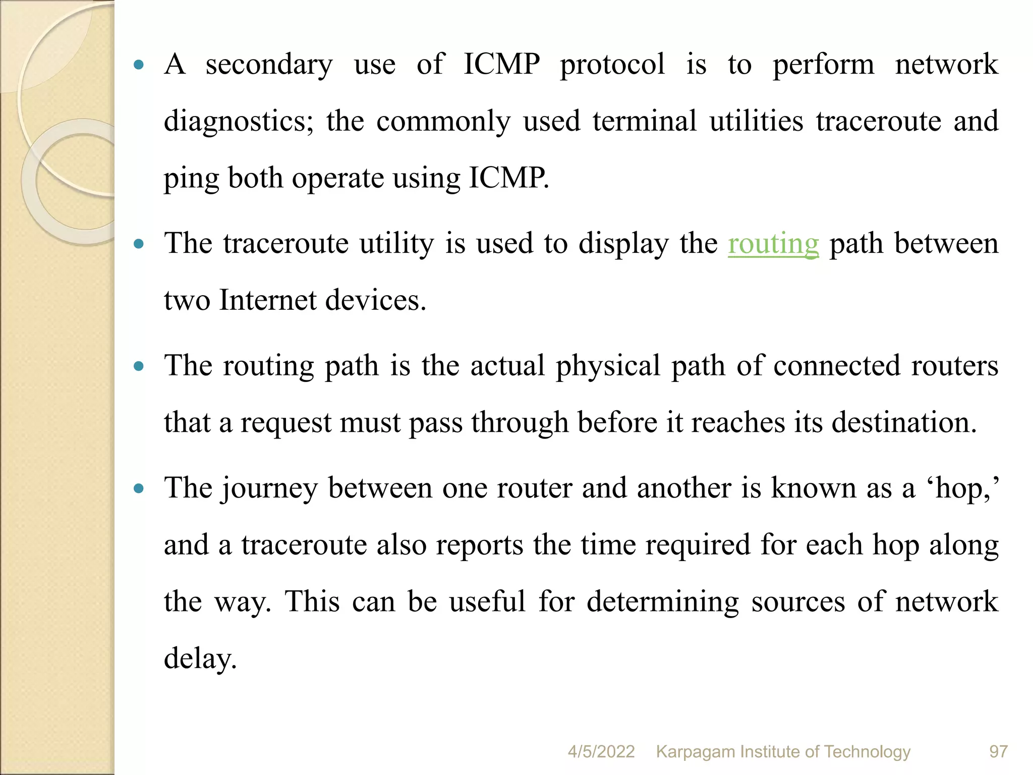  A secondary use of ICMP protocol is to perform network
diagnostics; the commonly used terminal utilities traceroute and
ping both operate using ICMP.
 The traceroute utility is used to display the routing path between
two Internet devices.
 The routing path is the actual physical path of connected routers
that a request must pass through before it reaches its destination.
 The journey between one router and another is known as a ‘hop,’
and a traceroute also reports the time required for each hop along
the way. This can be useful for determining sources of network
delay.
4/5/2022 Karpagam Institute of Technology 97
 