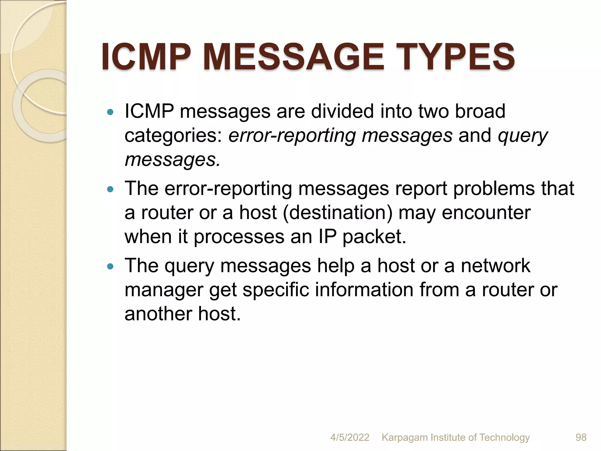 ICMP MESSAGE TYPES
 ICMP messages are divided into two broad
categories: error-reporting messages and query
messages.
 The error-reporting messages report problems that
a router or a host (destination) may encounter
when it processes an IP packet.
 The query messages help a host or a network
manager get specific information from a router or
another host.
4/5/2022 Karpagam Institute of Technology 98
 