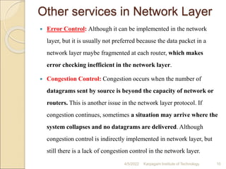 Other services in Network Layer
 Error Control: Although it can be implemented in the network
layer, but it is usually not preferred because the data packet in a
network layer maybe fragmented at each router, which makes
error checking inefficient in the network layer.
 Congestion Control: Congestion occurs when the number of
datagrams sent by source is beyond the capacity of network or
routers. This is another issue in the network layer protocol. If
congestion continues, sometimes a situation may arrive where the
system collapses and no datagrams are delivered. Although
congestion control is indirectly implemented in network layer, but
still there is a lack of congestion control in the network layer.
4/5/2022 Karpagam Institute of Technology 10
 