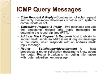 ICMP Query Messages
 Echo Request & Reply―Combination of echo request
and reply messages determines whether two systems
communicate or not.
 Timestamp Request & Reply―Two machines can use
the timestamp request and reply messages to
determine the round-trip time (RTT).
 Address Mask Request & Reply―A host to obtain its
subnet mask, sends an address mask request message
to the router, which responds with an address mask
reply message.
 Router Solicitation/Advertisement―A host
broadcasts a router solicitation message to know about
the router. Router broadcasts its routing information
with router advertisement message.
4/5/2022 Karpagam Institute of Technology 111
 
