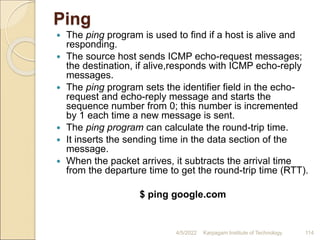 Ping
 The ping program is used to find if a host is alive and
responding.
 The source host sends ICMP echo-request messages;
the destination, if alive,responds with ICMP echo-reply
messages.
 The ping program sets the identifier field in the echo-
request and echo-reply message and starts the
sequence number from 0; this number is incremented
by 1 each time a new message is sent.
 The ping program can calculate the round-trip time.
 It inserts the sending time in the data section of the
message.
 When the packet arrives, it subtracts the arrival time
from the departure time to get the round-trip time (RTT).
$ ping google.com
4/5/2022 Karpagam Institute of Technology 114
 