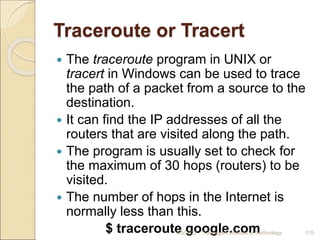 Traceroute or Tracert
 The traceroute program in UNIX or
tracert in Windows can be used to trace
the path of a packet from a source to the
destination.
 It can find the IP addresses of all the
routers that are visited along the path.
 The program is usually set to check for
the maximum of 30 hops (routers) to be
visited.
 The number of hops in the Internet is
normally less than this.
$ traceroute google.com
4/5/2022 Karpagam Institute of Technology 115
 