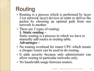 Routing
 Routing is a process which is performed by layer
3 (or network layer) devices in order to deliver the
packet by choosing an optimal path from one
network to another.
 There are 3 types of routing:
1. Static routing –
Static routing is a process in which we have to
manually add routes in routing table.
Advantages –
 No routing overhead for router CPU which means
a cheaper router can be used to do routing.
 It adds security because only administrator can
allow routing to particular networks only.
 No bandwidth usage between routers.
4/5/2022 Karpagam Institute of Technology 116
 